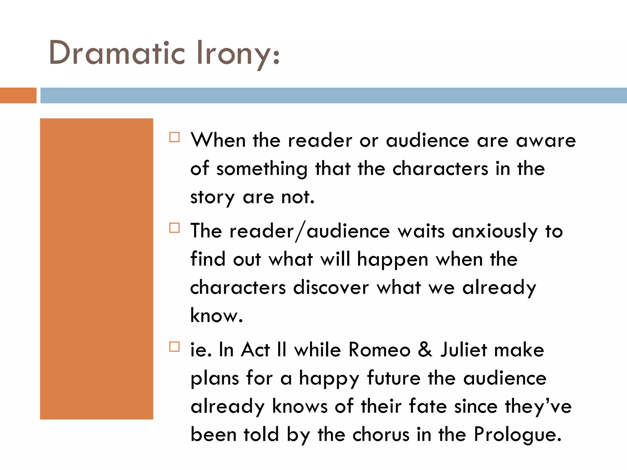 Dramatic Irony: When the reader or audience are aware of something that the characters in the story are not.  The reader/audience waits anxiously to find out what will happen when the characters discover what we already know. ie. In Act II while Romeo & Juliet make plans for a happy future the audience already knows of their fate since they’ve been told by the chorus in the Prologue. 