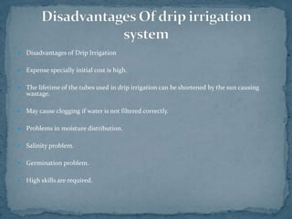  Disadvantages of Drip Irrigation
 Expense specially initial cost is high.
 The lifetime of the tubes used in drip irrigation can be shortened by the sun causing
wastage.
 May cause clogging if water is not filtered correctly.
 Problems in moisture distribution.
 Salinity problem.
 Germination problem.
 High skills are required.
 