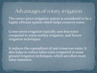  The center-pivot irrigation system is considered to be a
highly efficient system which helps conserve water.
 Center pivot irrigation typically uses less water
compared to many surface irrigation and furrow
irrigation techniques
 It reduces the expenditure of and conserves water. It
also helps to reduce labor costs compared to some
ground irrigation techniques, which are often more
labor-intensive.
 