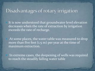  It is now understood that groundwater level elevation
decreases when the rate of extraction by irrigation
exceeds the rate of recharge.
 At some places, the water table was measured to drop
more than five feet (1.5 m) per year at the time of
maximum extraction.
 In extreme cases, the deepening of wells was required
to reach the steadily falling water table
 
