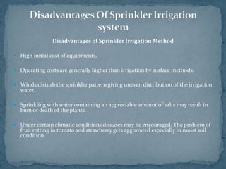 Disadvantages of Sprinkler Irrigation Method
 High initial cost of equipments.
 Operating costs are generally higher than irrigation by surface methods.
 Winds disturb the sprinkler pattern giving uneven distribution of the irrigation
water.
 Sprinkling with water containing an appreciable amount of salts may result in
bum or death of the plants.
 Under certain climatic conditions diseases may be encouraged. The problem of
fruit rotting in tomato and strawberry gets aggravated especially in moist soil
condition.
 