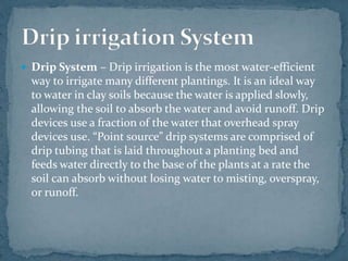  Drip System – Drip irrigation is the most water-efficient
way to irrigate many different plantings. It is an ideal way
to water in clay soils because the water is applied slowly,
allowing the soil to absorb the water and avoid runoff. Drip
devices use a fraction of the water that overhead spray
devices use. “Point source” drip systems are comprised of
drip tubing that is laid throughout a planting bed and
feeds water directly to the base of the plants at a rate the
soil can absorb without losing water to misting, overspray,
or runoff.
 
