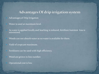  Advantages of Drip Irrigation
 Water is used at maximum level.
 As water is applied locally and leaching is reduced, fertilizer/nutrient loss is
minimized.
 Weeds can not absorb water as no water is available for them.
 Yield of crops are maximum.
 Fertilizers can be used with high efficiency.
 Weed are grown in less number.
 Operational cost is low.
 