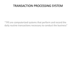 TRANSACTION PROCESSING SYSTEM 
“TPS are computerized systems that perform and record the 
daily routine transactions necessary to conduct the business” 
 
