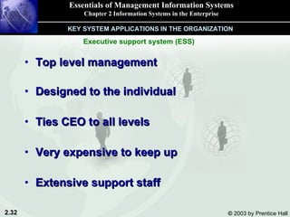 Top level management Designed to the individual Ties CEO to all levels Very expensive to keep up Extensive support staff Essentials of Management Information Systems Chapter 2 Information Systems in the Enterprise KEY SYSTEM APPLICATIONS IN THE ORGANIZATION Executive support system (ESS) 