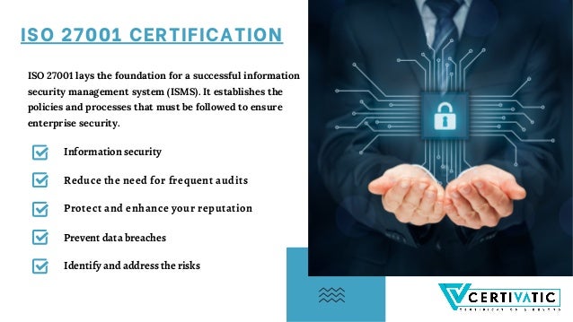 ISO 27001 CERTIFICATION
ISO 27001 lays the foundation for a successful information
security management system (ISMS). It establishes the
policies and processes that must be followed to ensure
enterprise security.
Information security
Reduce the need for frequent audits
Protect and enhance your reputation
Identify and address the risks
Prevent data breaches
 