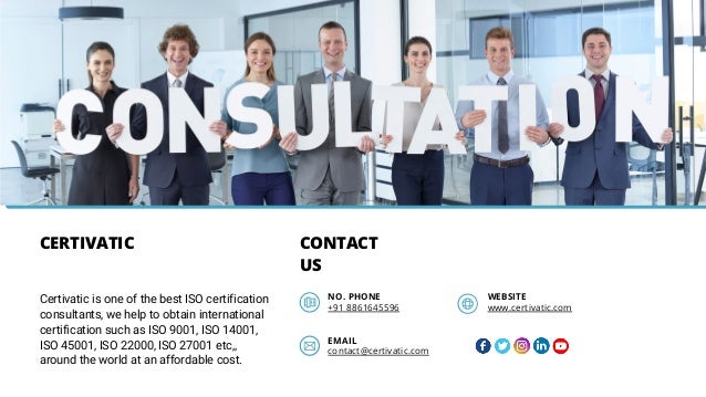 CERTIVATIC CONTACT
US
+91 8861645596 www.certivatic.com
NO. PHONE WEBSITE
EMAIL
contact@certivatic.com
Certivatic is one of the best ISO certification
consultants, we help to obtain international
certification such as ISO 9001, ISO 14001,
ISO 45001, ISO 22000, ISO 27001 etc,,
around the world at an affordable cost.
 