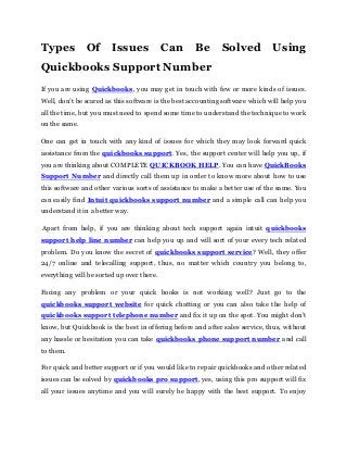 Types Of Issues Can Be Solved Using
Quickbooks Support Number
If you are using Quickbooks, you may get in touch with few or more kinds of issues.
Well, don’t be scared as this software is the best accounting software which will help you
all the time, but you must need to spend some time to understand the technique to work
on the same.
One can get in touch with any kind of issues for which they may look forward quick
assistance from the quickbooks support. Yes, the support center will help you up, if
you are thinking about COMPLETE QUICKBOOK HELP. You can have QuickBooks
Support Number and directly call them up in order to know more about how to use
this software and other various sorts of assistance to make a better use of the same. You
can easily find Intuit quickbooks support number and a simple call can help you
understand it in a better way.
Apart from help, if you are thinking about tech support again intuit quickbooks
support help line number can help you up and will sort of your every tech related
problem. Do you know the secret of quickbooks support service? Well, they offer
24/7 online and telecalling support, thus, no matter which country you belong to,
everything will be sorted up over there.
Facing any problem or your quick books is not working well? Just go to the
quickbooks support website for quick chatting or you can also take the help of
quickbooks support telephone number and fix it up on the spot. You might don’t
know, but Quickbook is the best in offering before and after sales service, thus, without
any hassle or hesitation you can take quickbooks phone support number and call
to them.
For quick and better support or if you would like to repair quickbooks and other related
issues can be solved by quickbooks pro support, yes, using this pro support will fix
all your issues anytime and you will surely be happy with the best support. To enjoy
 