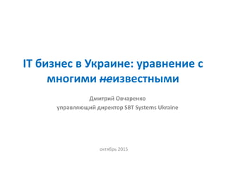 IT бизнес в Украине: уравнение с
многими неизвестными
октябрь 2015
Дмитрий Овчаренко
управляющий директор SBT Systems Ukraine
 