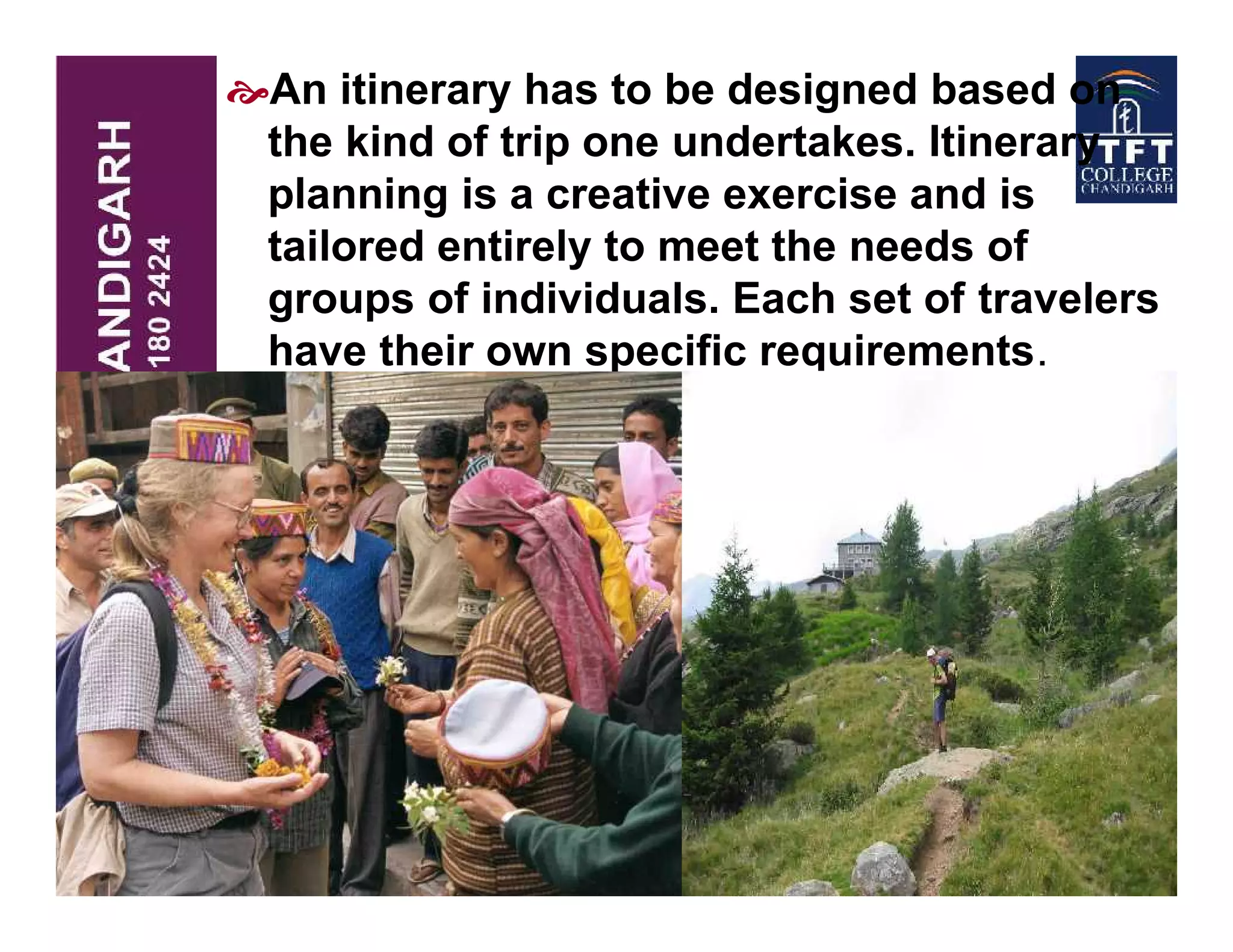 An itinerary has to be designed based on
the kind of trip one undertakes. Itinerary
planning is a creative exercise and is
tailored entirely to meet the needs of
groups of individuals. Each set of travelers
have their own specific requirements.
 