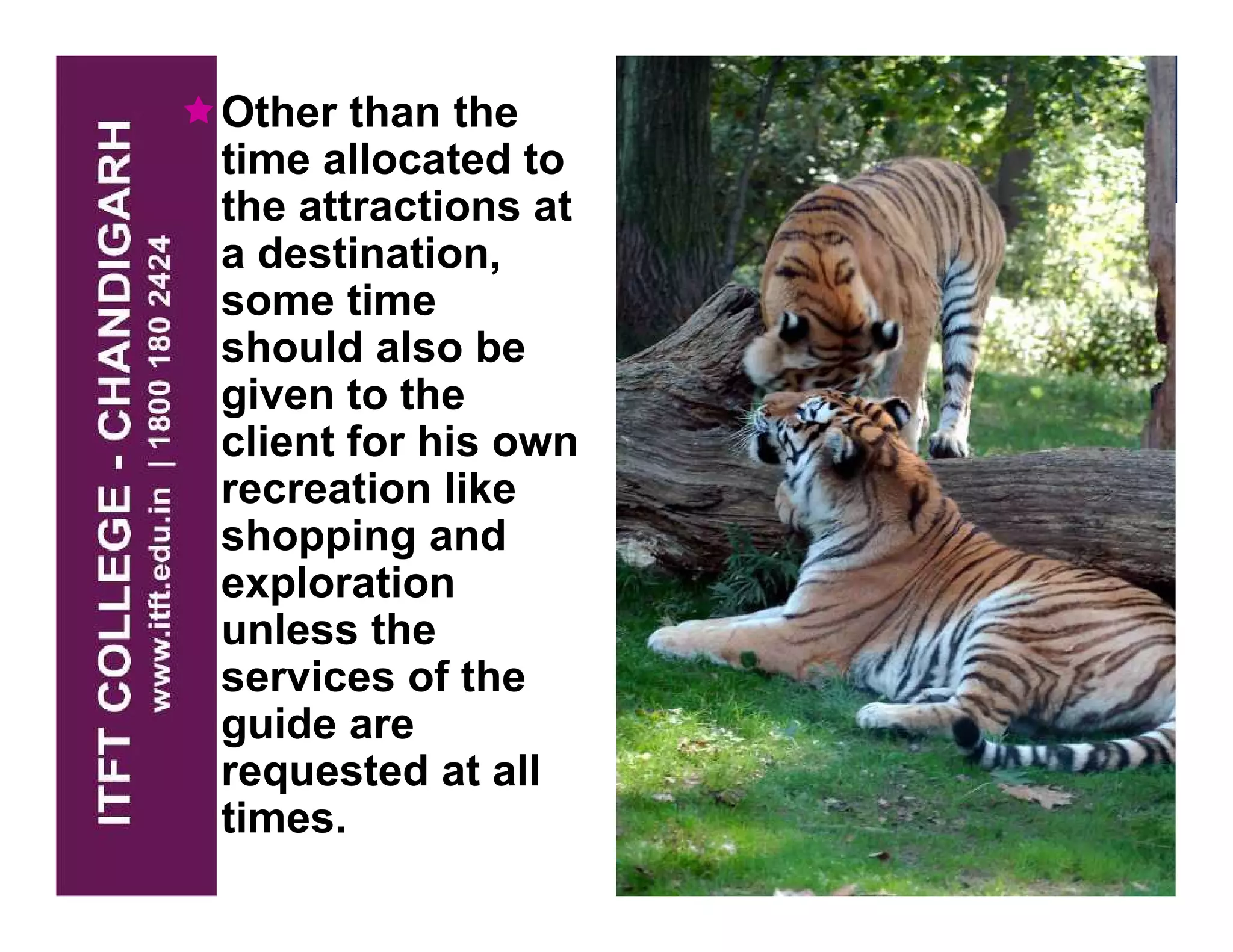 Other than the
time allocated to
the attractions at
a destination,
some time
should also be
given to the
client for his own
recreation like
shopping and
exploration
unless the
services of the
guide are
requested at all
times.
 