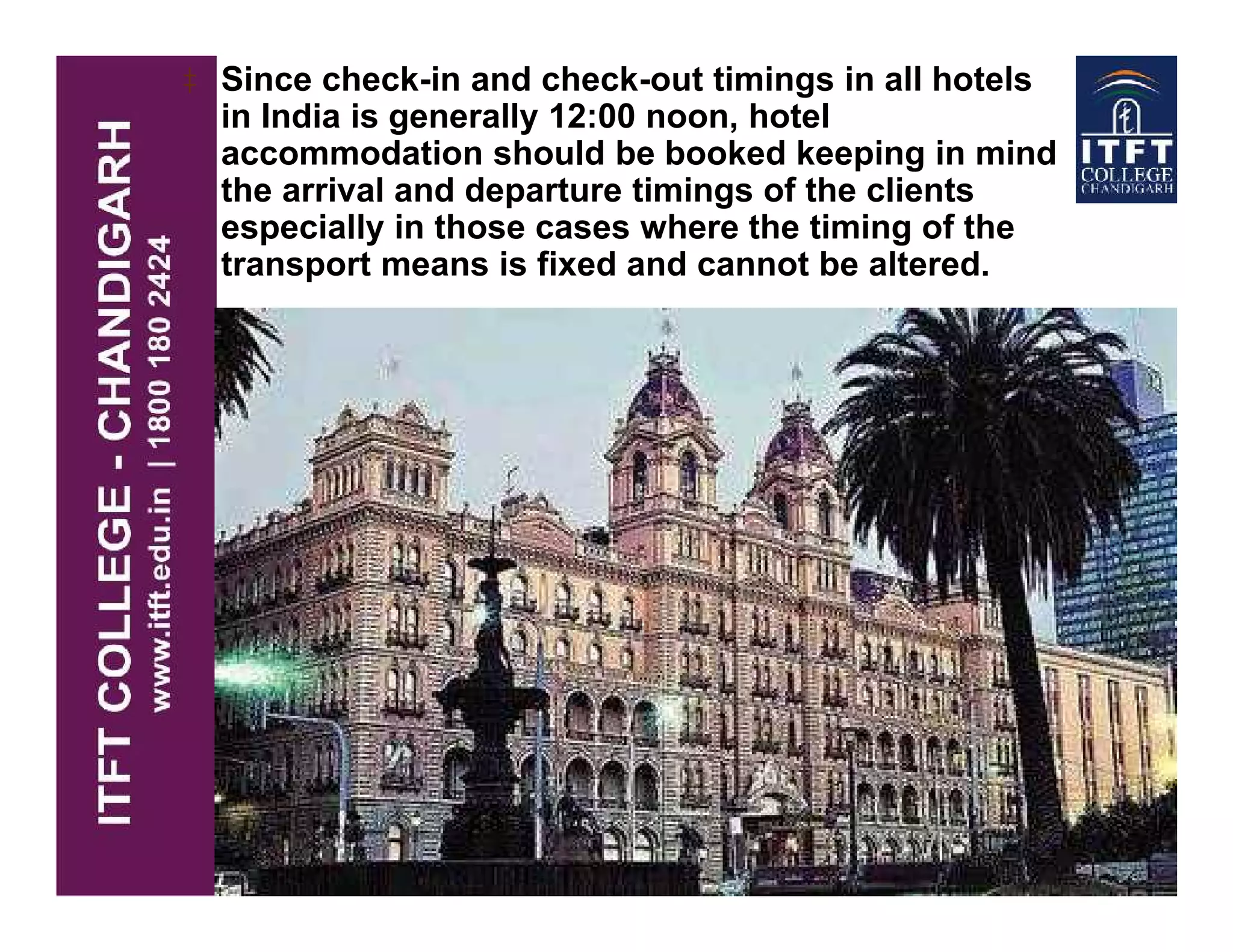 ‡ Since check-in and check-out timings in all hotels
in India is generally 12:00 noon, hotel
accommodation should be booked keeping in mind
the arrival and departure timings of the clients
especially in those cases where the timing of the
transport means is fixed and cannot be altered.
 