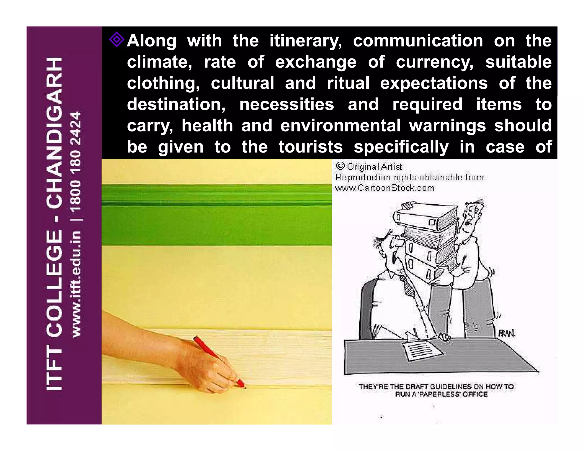 Along with the itinerary, communication on the
climate, rate of exchange of currency, suitable
clothing, cultural and ritual expectations of the
destination, necessities and required items to
carry, health and environmental warnings should
be given to the tourists specifically in case of
foreign tourists.
 