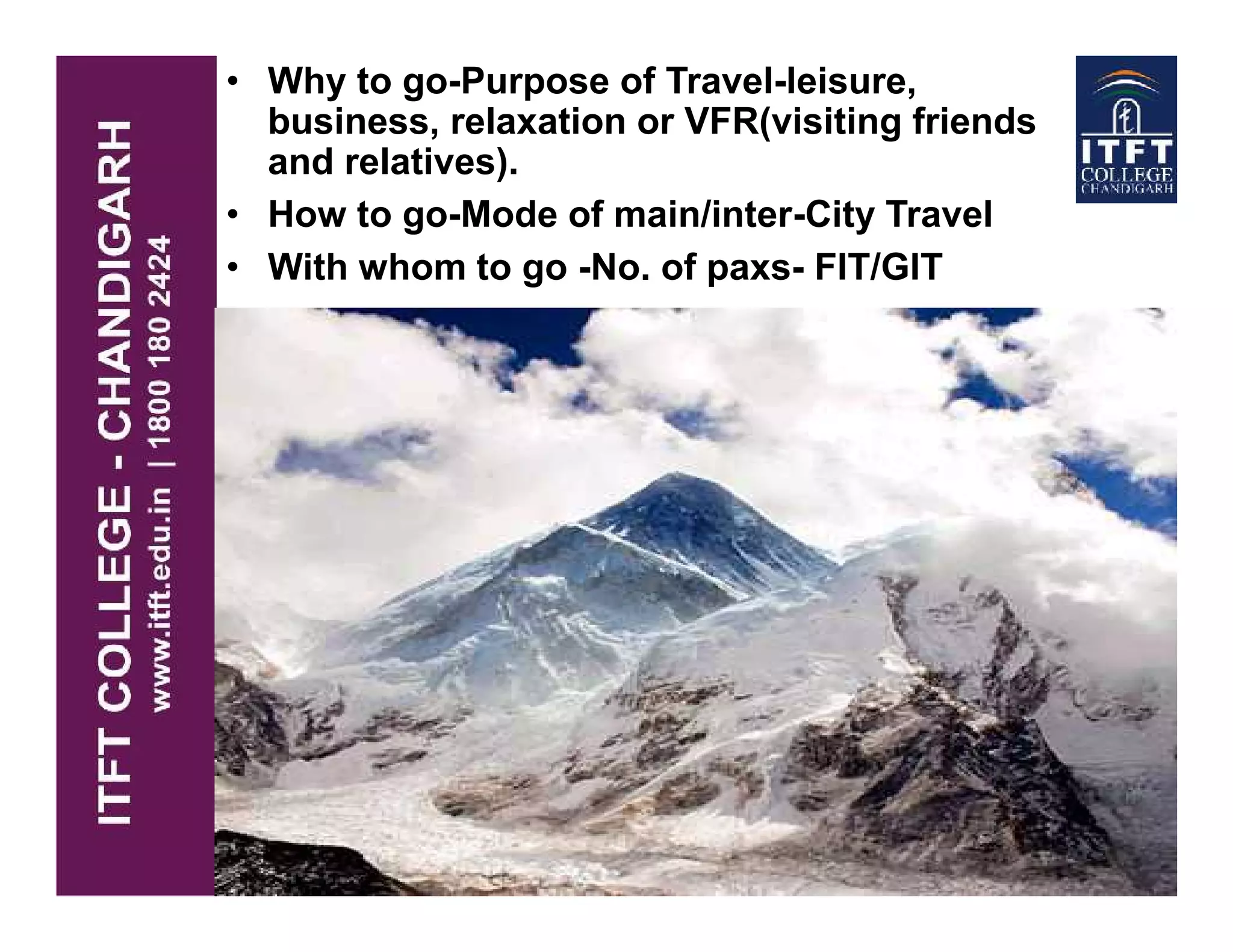• Why to go-Purpose of Travel-leisure,
business, relaxation or VFR(visiting friends
and relatives).
• How to go-Mode of main/inter-City Travel
• With whom to go -No. of paxs- FIT/GIT
 