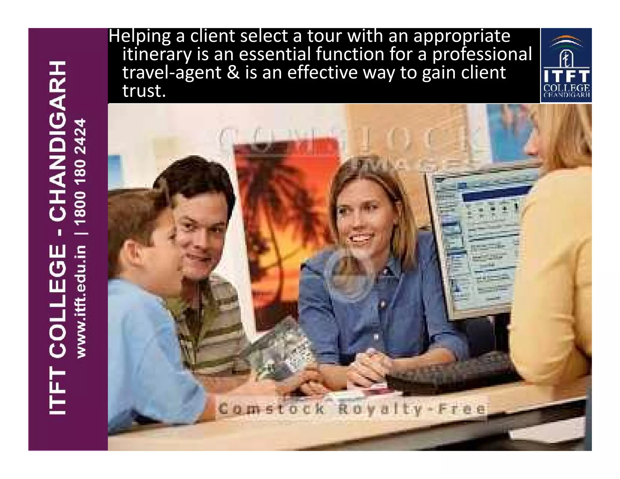 Helping a client select a tour with an appropriate
itinerary is an essential function for a professional
travel-agent & is an effective way to gain client
trust. .
 