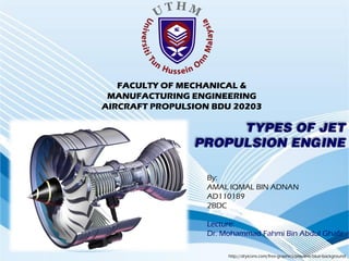 FACULTY OF MECHANICAL &
 MANUFACTURING ENGINEERING
AIRCRAFT PROPULSION BDU 20203

                     TYPES OF JET
                PROPULSION ENGINE

                   By:
                   AMAL IQMAL BIN ADNAN
                   AD110189
                   2BDC

                   Lecture:
                   Dr. Mohammad Fahmi Bin Abdul Ghafir

                        http://dryicons.com/free-graphics/preview/blue-background
 