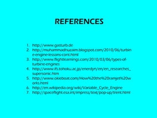 REFERENCES

1. http://www.gasturb.de
2. http://muhammadhuzaim.blogspot.com/2010/06/turbin
   e-engine-lessons-cont.html
3. http://www.flightlearnings.com/2010/03/06/types-of-
   turbine-engines
4. http://www.ifs.tohoku.ac.jp/enerdyn/en/en_researches_
   supersonic.htm
5. http://www.okieboat.com/How%20the%20ramjet%20w
   orks.html
6. http://en.wikipedia.org/wiki/Variable_Cycle_Engine
7. http://spaceflight.esa.int/impress/text/pop-up/trent.html
 