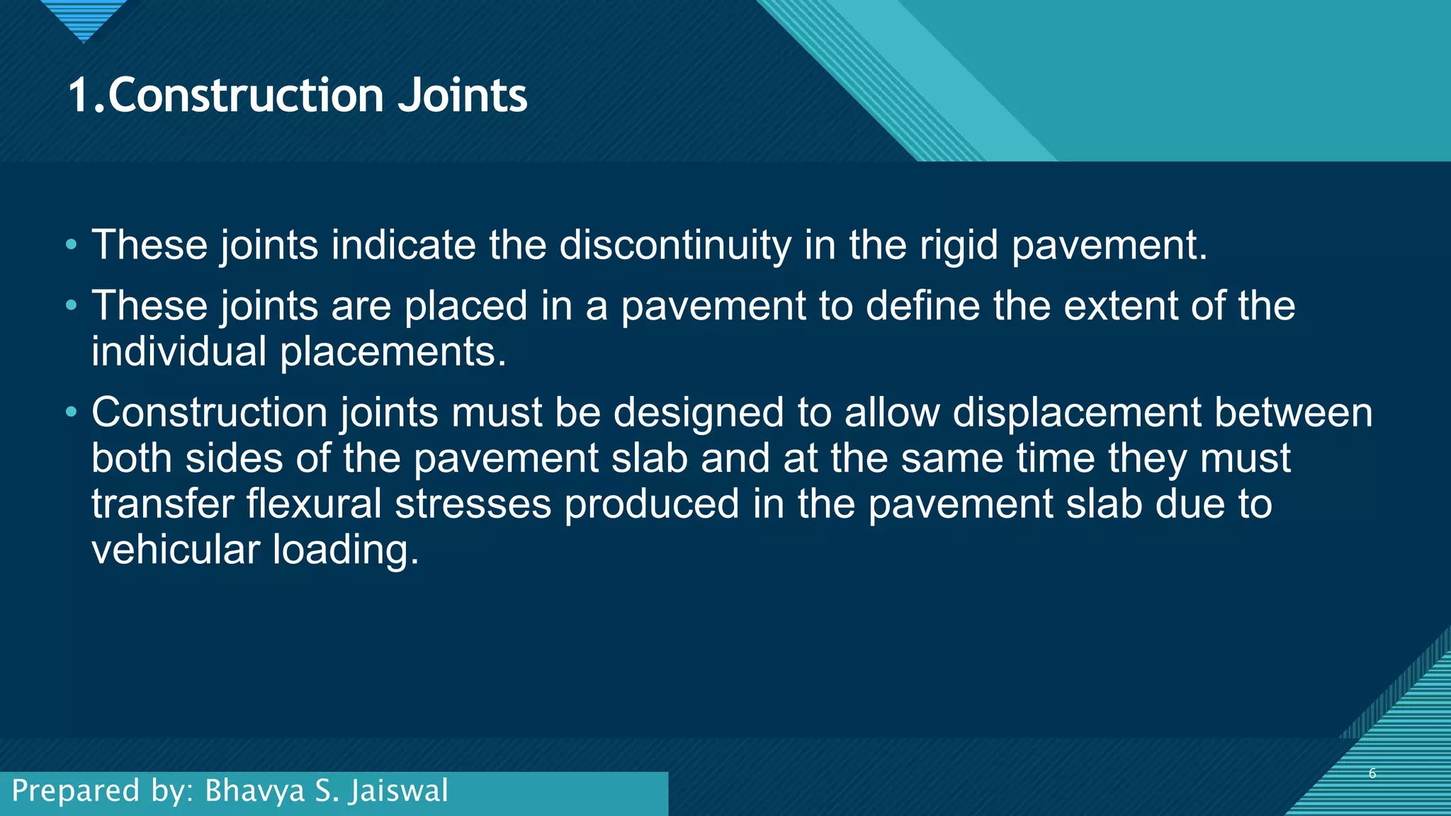 Click to edit Master title style
6
1.Construction Joints
6
• These joints indicate the discontinuity in the rigid pavement.
• These joints are placed in a pavement to define the extent of the
individual placements.
• Construction joints must be designed to allow displacement between
both sides of the pavement slab and at the same time they must
transfer flexural stresses produced in the pavement slab due to
vehicular loading.
Prepared by: Bhavya S. Jaiswal
 