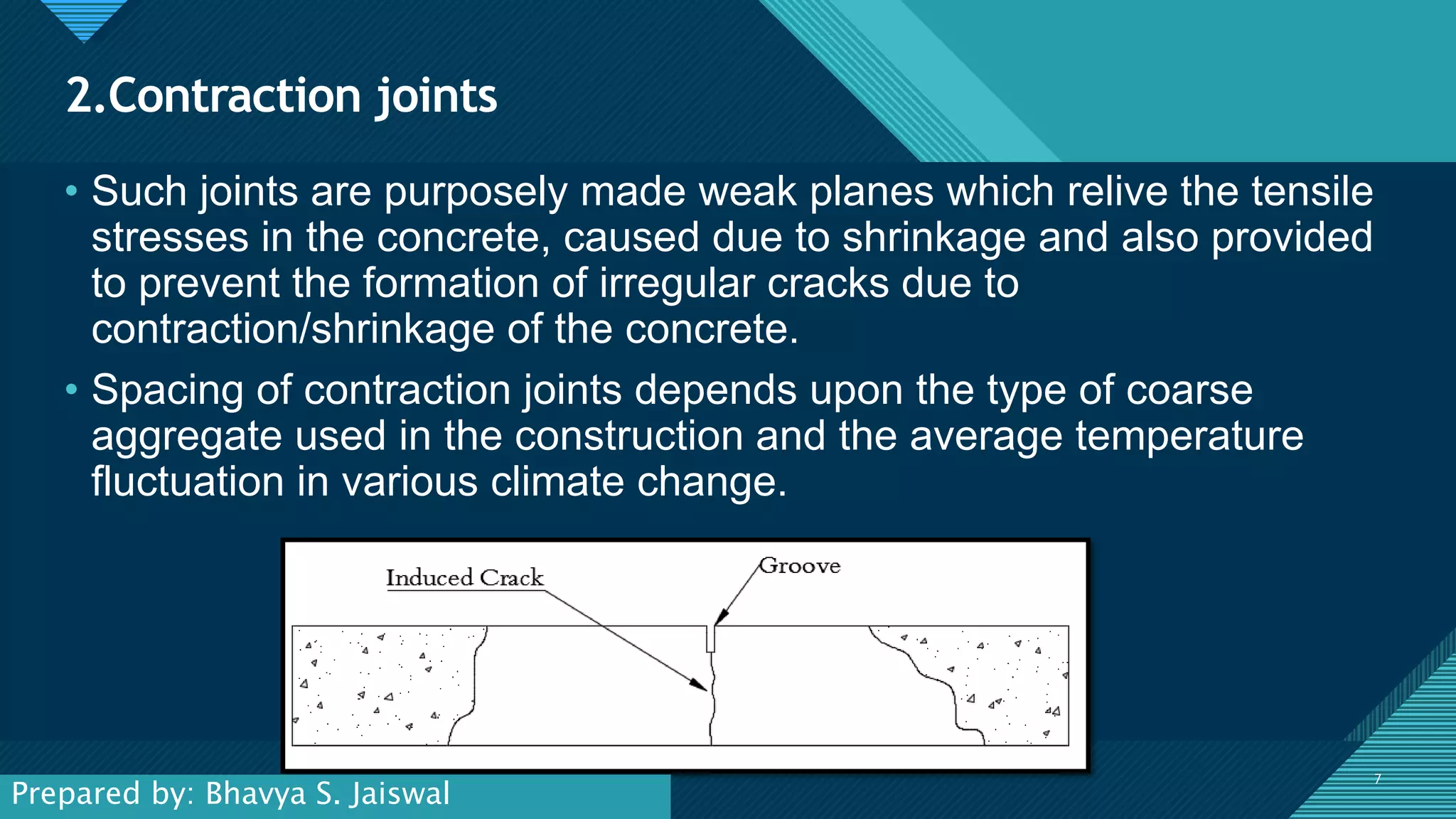 Click to edit Master title style
7
2.Contraction joints
7
• Such joints are purposely made weak planes which relive the tensile
stresses in the concrete, caused due to shrinkage and also provided
to prevent the formation of irregular cracks due to
contraction/shrinkage of the concrete.
• Spacing of contraction joints depends upon the type of coarse
aggregate used in the construction and the average temperature
fluctuation in various climate change.
Prepared by: Bhavya S. Jaiswal
 