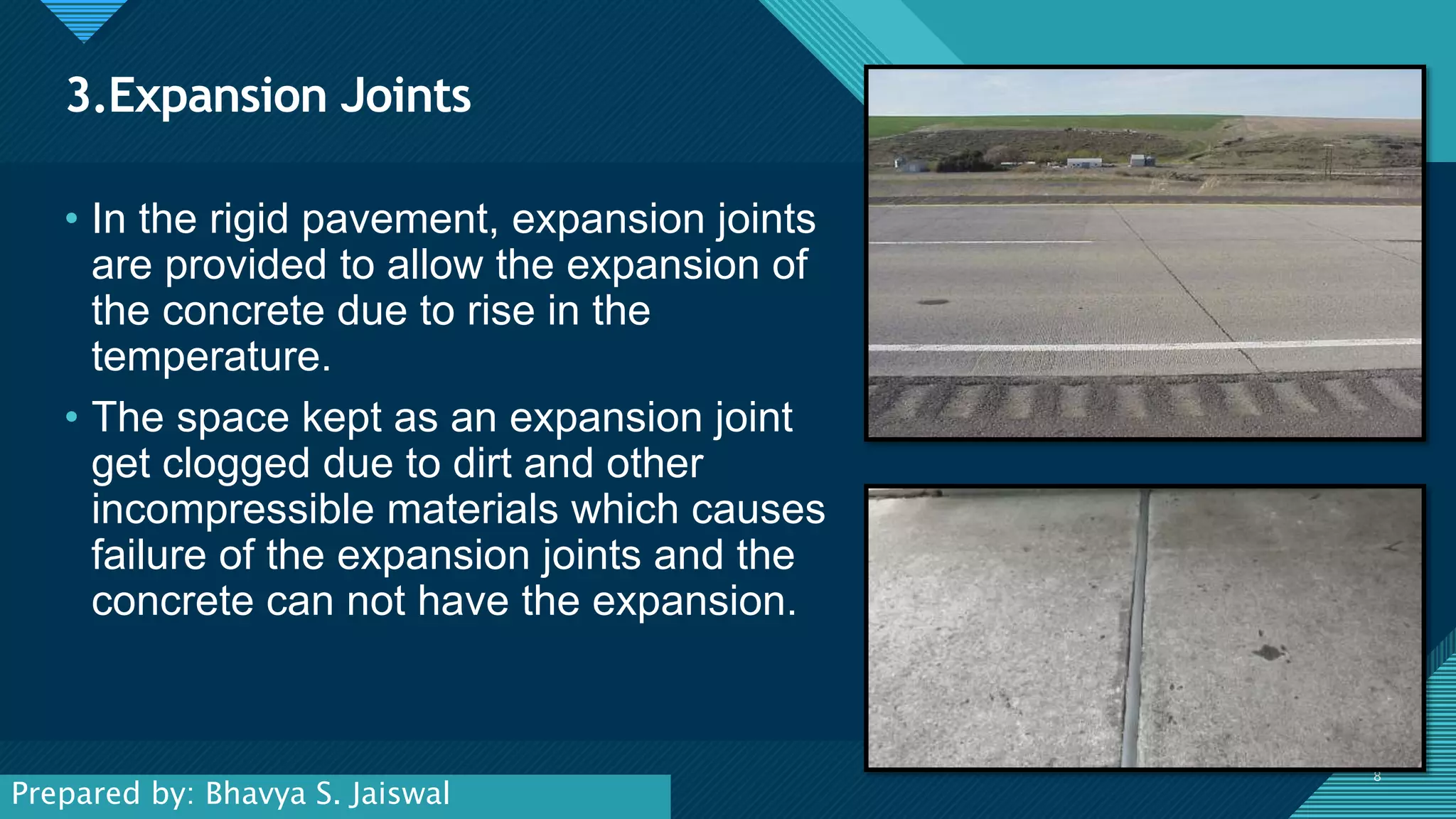 Click to edit Master title style
8
3.Expansion Joints
8
• In the rigid pavement, expansion joints
are provided to allow the expansion of
the concrete due to rise in the
temperature.
• The space kept as an expansion joint
get clogged due to dirt and other
incompressible materials which causes
failure of the expansion joints and the
concrete can not have the expansion.
Prepared by: Bhavya S. Jaiswal
 