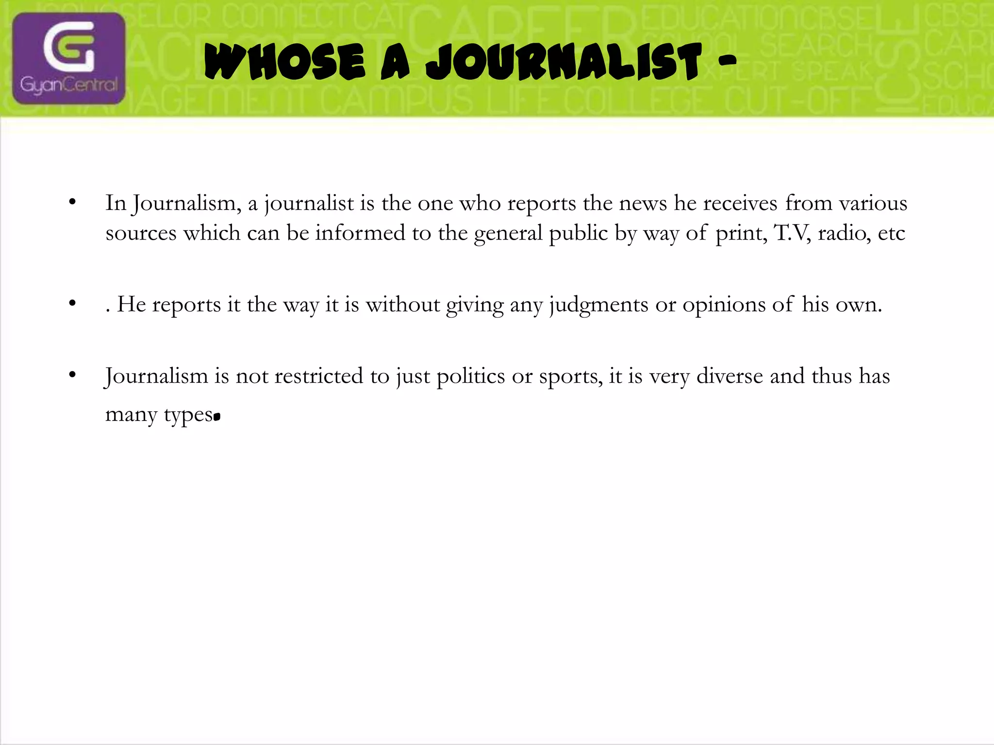Whose a journalist -In Journalism, a journalist is the one who reports the news he receives from various sources which can be informed to the general public by way of print, T.V, radio, etc. He reports it the way it is without giving any judgments or opinions of his own. Journalism is not restricted to just politics or sports, it is very diverse and thus has many types.