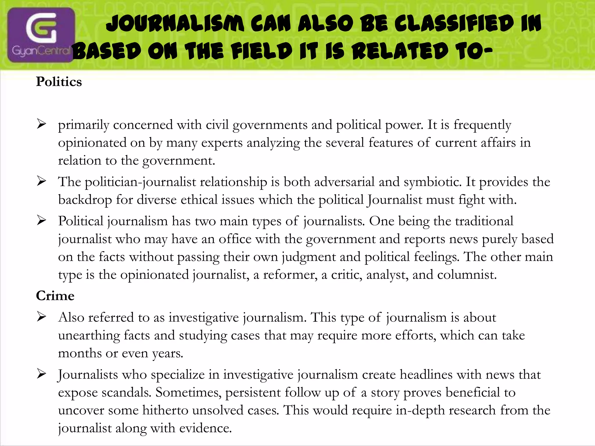             Journalism can also be classified in based on the field it is related to-Politicsprimarily concerned with civil governments and political power. It is frequently opinionated on by many experts analyzing the several features of current affairs in relation to the government.
