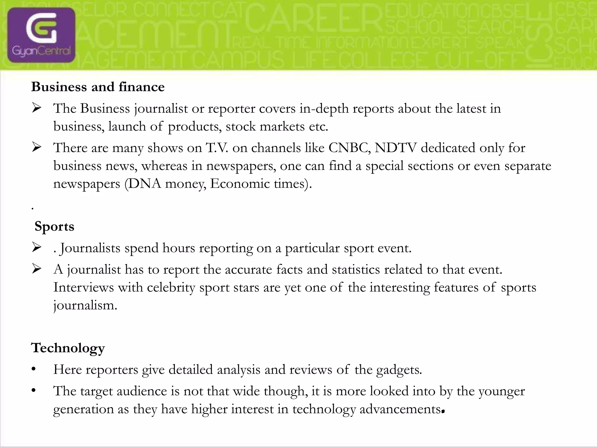 Political journalism has two main types of journalists. One being the traditional journalist who may have an office with the government and reports news purely based on the facts without passing their own judgment and political feelings. The other main type is the opinionated journalist, a reformer, a critic, analyst, and columnist. CrimeAlso referred to as investigative journalism. This type of journalism is about unearthing facts and studying cases that may require more efforts, which can take months or even years. 