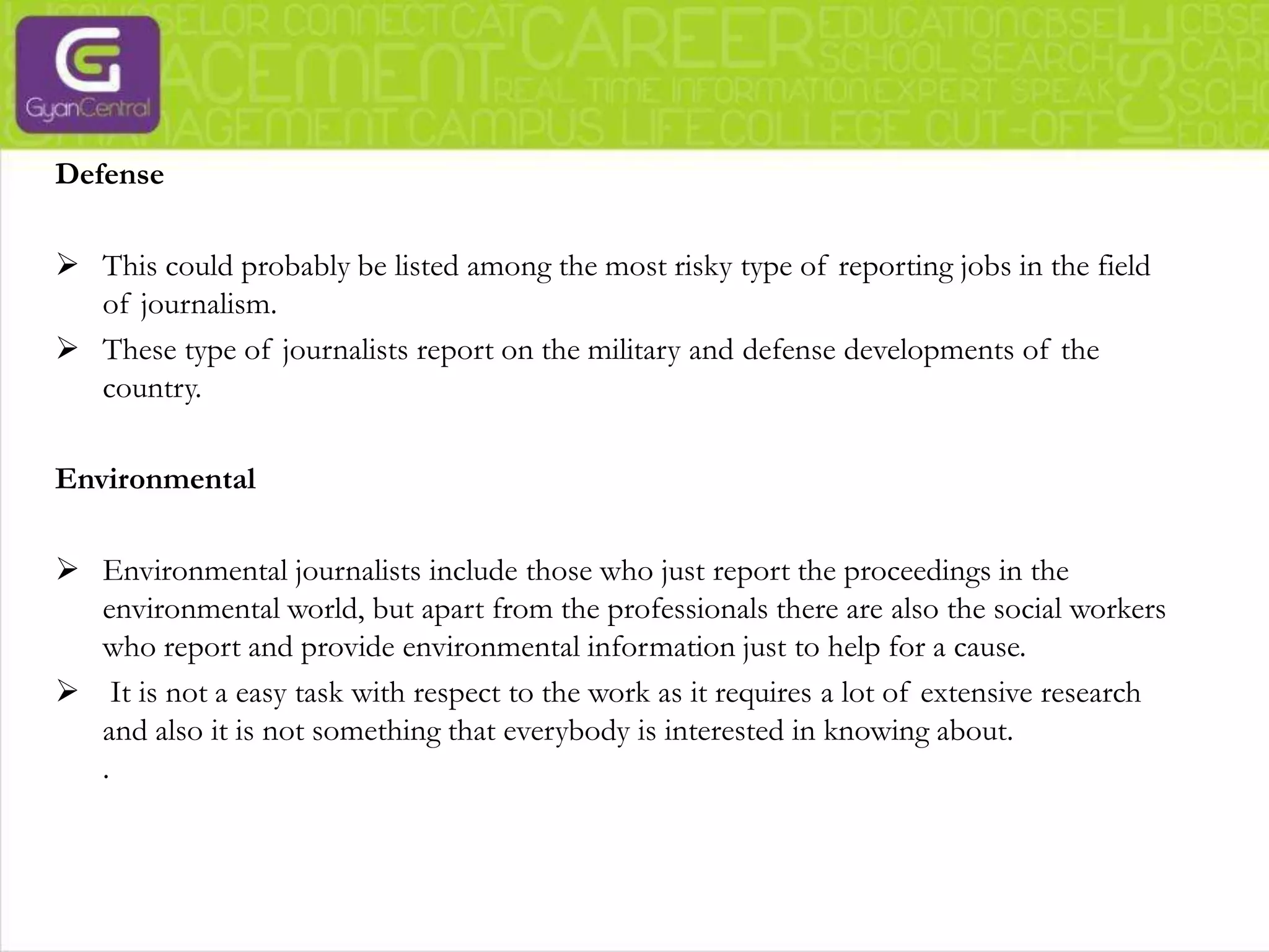 Journalists who specialize in investigative journalism create headlines with news that expose scandals. Sometimes, persistent follow up of a story proves beneficial to uncover some hitherto unsolved cases. This would require in-depth research from the journalist along with evidence.Entertainment and fashionThe entertainment industry includes the lives of the rich and famous, all the gossip, scandals, etc. But all that is just a part of the entertainment industry journalism. It also includes all the movie buzz, television show reviews and a whole lot more.