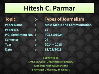 Hitesh C. Parmar
Topic :- Types of Journalism
Paper Name :- Mass Media and Communication
Paper No. :- 14
P.G. Enrollment No. :- PG13101024
Semester :- 04
Year :- 2014 – 2015
Date :- 12/03/2015
Submitted to
Smt. S.B. Gardi Department of English,
Maharaja Krishnakumarsinhji
Bhavnagar University, Bhavnagar.
 