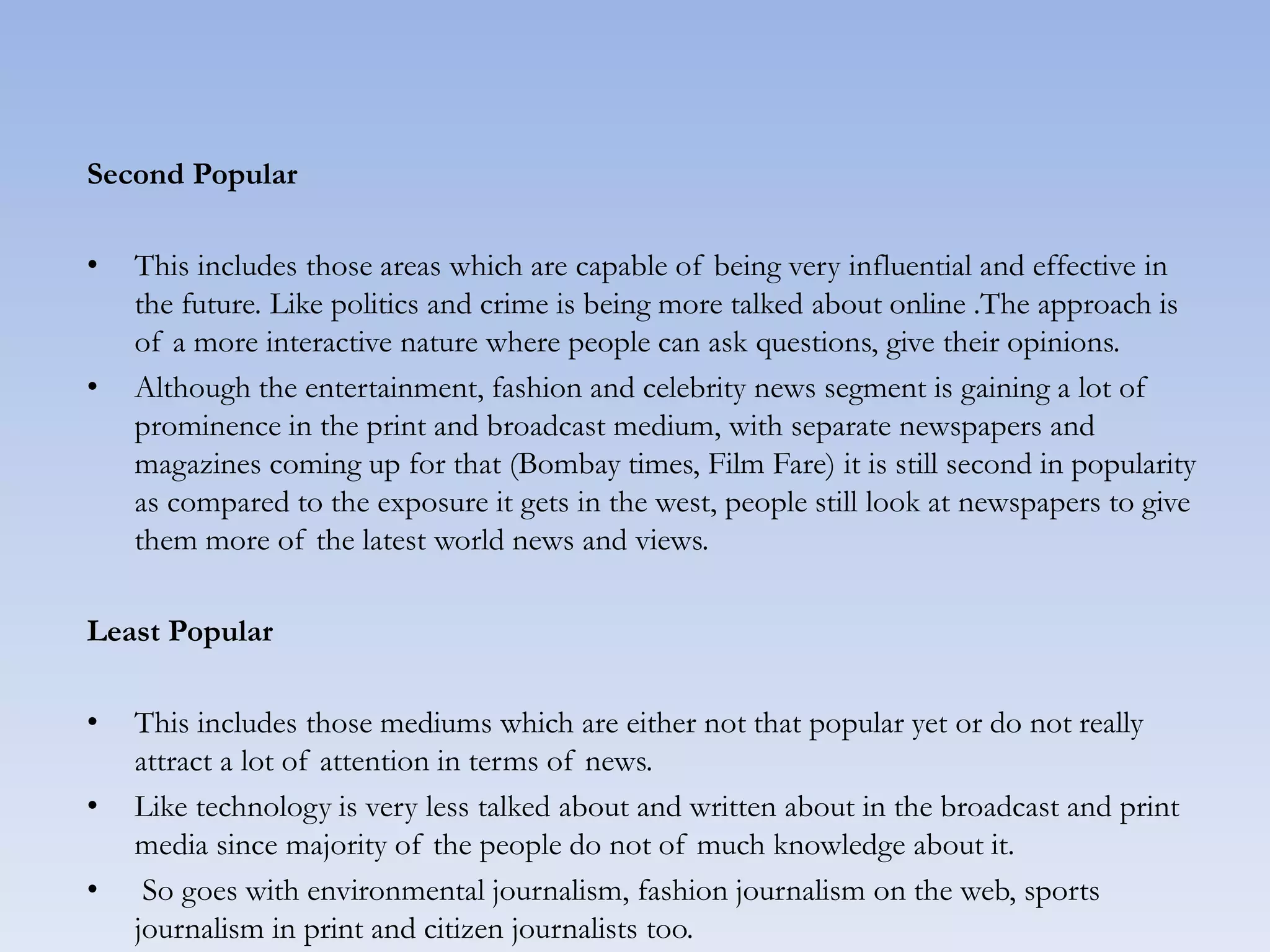 Second Popular
• This includes those areas which are capable of being very influential and effective in
the future. Like politics and crime is being more talked about online .The approach is
of a more interactive nature where people can ask questions, give their opinions.
• Although the entertainment, fashion and celebrity news segment is gaining a lot of
prominence in the print and broadcast medium, with separate newspapers and
magazines coming up for that (Bombay times, Film Fare) it is still second in popularity
as compared to the exposure it gets in the west, people still look at newspapers to give
them more of the latest world news and views.
Least Popular
• This includes those mediums which are either not that popular yet or do not really
attract a lot of attention in terms of news.
• Like technology is very less talked about and written about in the broadcast and print
media since majority of the people do not of much knowledge about it.
• So goes with environmental journalism, fashion journalism on the web, sports
journalism in print and citizen journalists too.
 