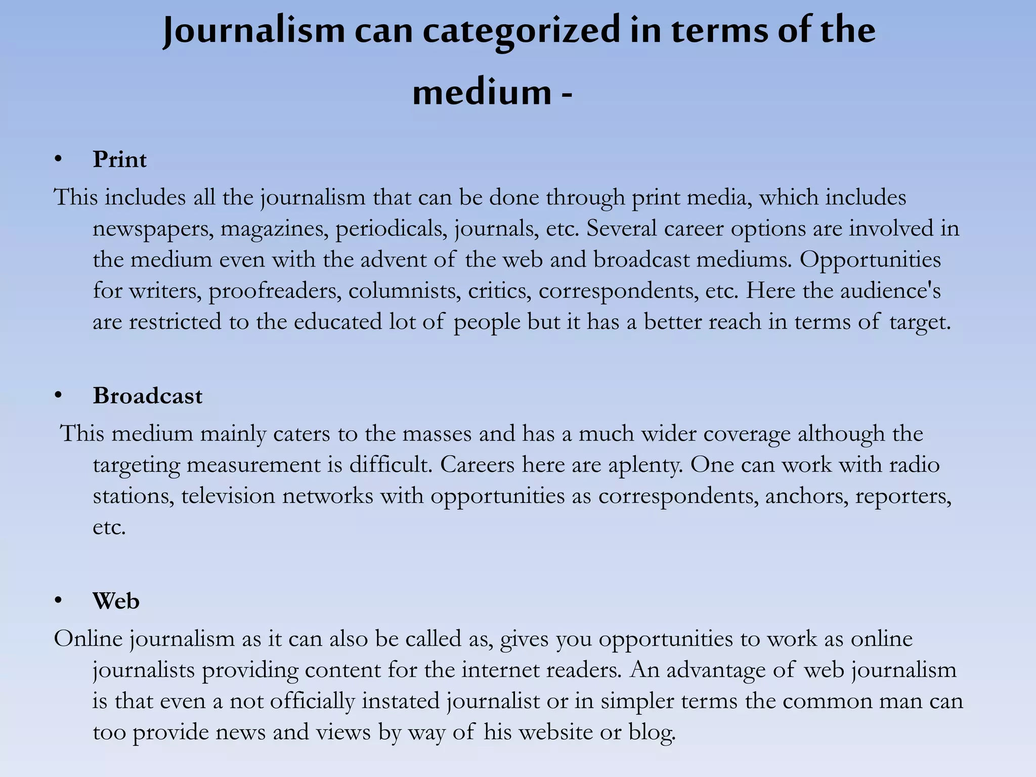 Journalismcan categorizedin terms ofthe
medium -
• Print
This includes all the journalism that can be done through print media, which includes
newspapers, magazines, periodicals, journals, etc. Several career options are involved in
the medium even with the advent of the web and broadcast mediums. Opportunities
for writers, proofreaders, columnists, critics, correspondents, etc. Here the audience's
are restricted to the educated lot of people but it has a better reach in terms of target.
• Broadcast
This medium mainly caters to the masses and has a much wider coverage although the
targeting measurement is difficult. Careers here are aplenty. One can work with radio
stations, television networks with opportunities as correspondents, anchors, reporters,
etc.
• Web
Online journalism as it can also be called as, gives you opportunities to work as online
journalists providing content for the internet readers. An advantage of web journalism
is that even a not officially instated journalist or in simpler terms the common man can
too provide news and views by way of his website or blog.
 