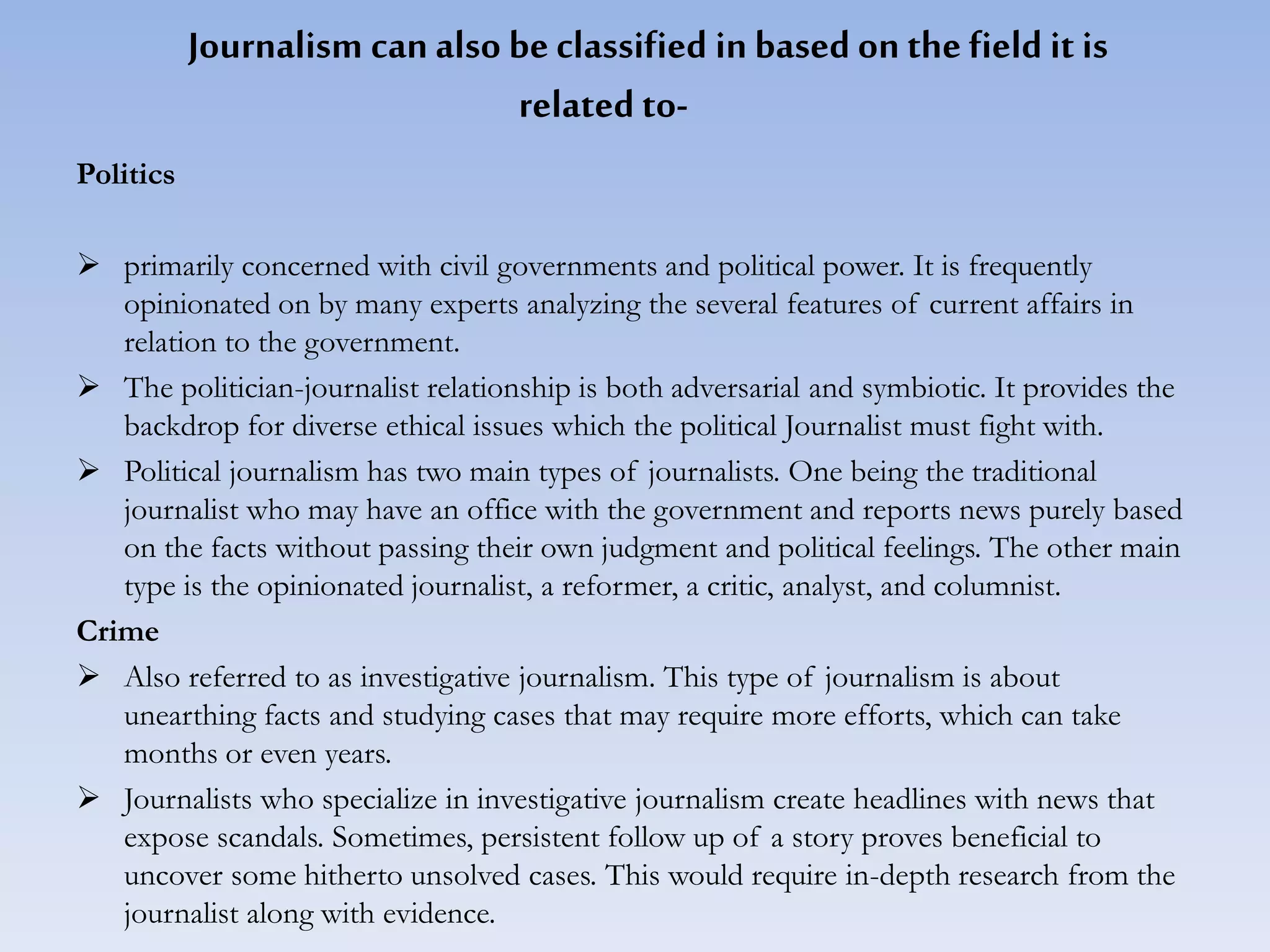 Journalism can also be classified in based on the field it is
related to-
Politics
 primarily concerned with civil governments and political power. It is frequently
opinionated on by many experts analyzing the several features of current affairs in
relation to the government.
 The politician-journalist relationship is both adversarial and symbiotic. It provides the
backdrop for diverse ethical issues which the political Journalist must fight with.
 Political journalism has two main types of journalists. One being the traditional
journalist who may have an office with the government and reports news purely based
on the facts without passing their own judgment and political feelings. The other main
type is the opinionated journalist, a reformer, a critic, analyst, and columnist.
Crime
 Also referred to as investigative journalism. This type of journalism is about
unearthing facts and studying cases that may require more efforts, which can take
months or even years.
 Journalists who specialize in investigative journalism create headlines with news that
expose scandals. Sometimes, persistent follow up of a story proves beneficial to
uncover some hitherto unsolved cases. This would require in-depth research from the
journalist along with evidence.
 