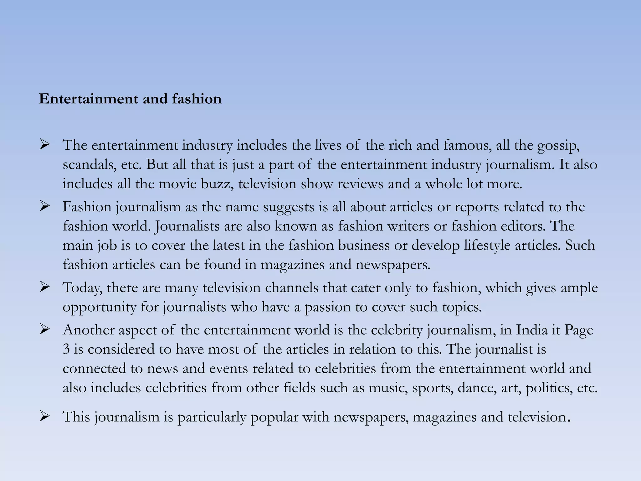 Entertainment and fashion
 The entertainment industry includes the lives of the rich and famous, all the gossip,
scandals, etc. But all that is just a part of the entertainment industry journalism. It also
includes all the movie buzz, television show reviews and a whole lot more.
 Fashion journalism as the name suggests is all about articles or reports related to the
fashion world. Journalists are also known as fashion writers or fashion editors. The
main job is to cover the latest in the fashion business or develop lifestyle articles. Such
fashion articles can be found in magazines and newspapers.
 Today, there are many television channels that cater only to fashion, which gives ample
opportunity for journalists who have a passion to cover such topics.
 Another aspect of the entertainment world is the celebrity journalism, in India it Page
3 is considered to have most of the articles in relation to this. The journalist is
connected to news and events related to celebrities from the entertainment world and
also includes celebrities from other fields such as music, sports, dance, art, politics, etc.
 This journalism is particularly popular with newspapers, magazines and television.
 