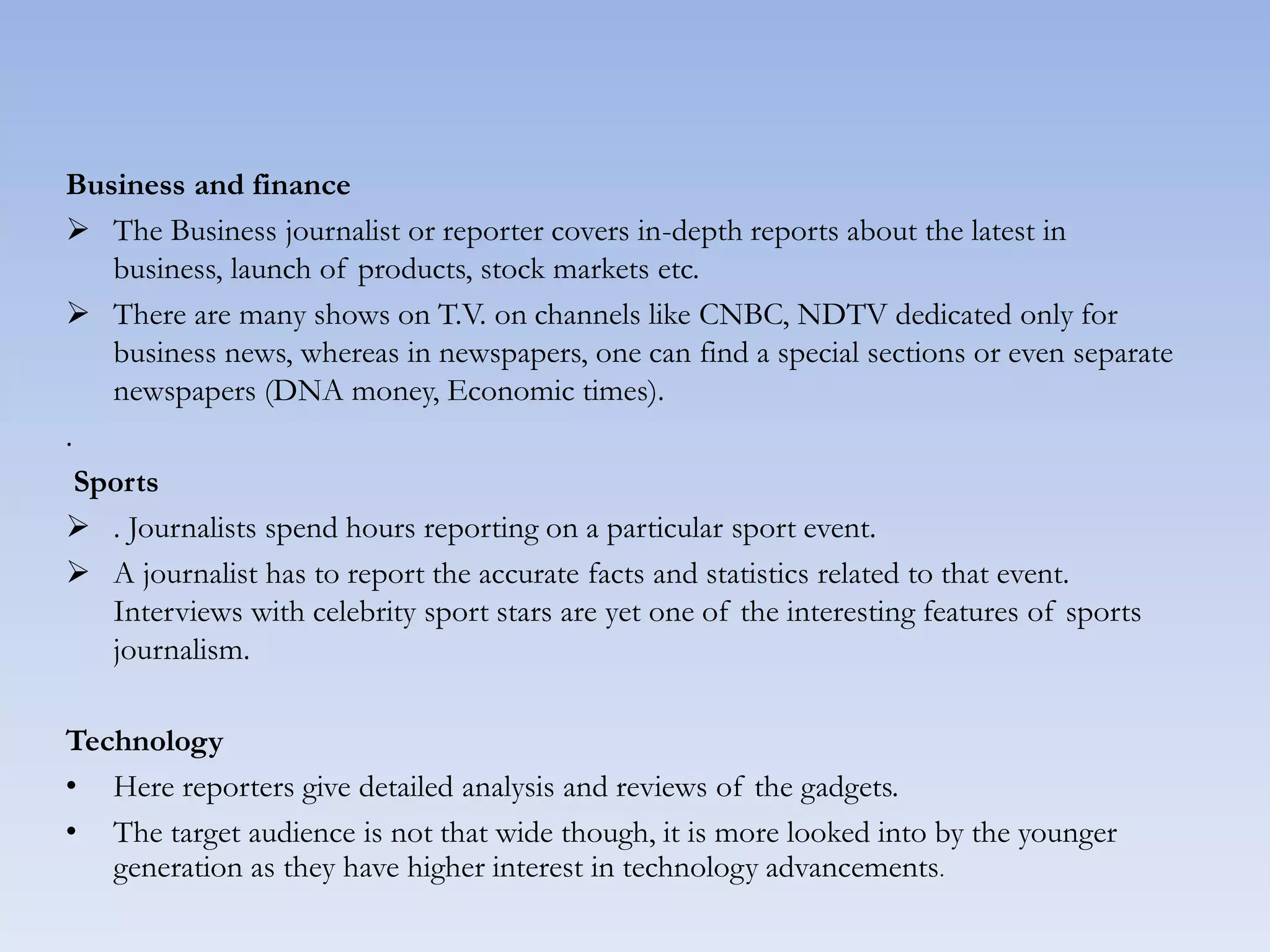 Business and finance
 The Business journalist or reporter covers in-depth reports about the latest in
business, launch of products, stock markets etc.
 There are many shows on T.V. on channels like CNBC, NDTV dedicated only for
business news, whereas in newspapers, one can find a special sections or even separate
newspapers (DNA money, Economic times).
.
Sports
 . Journalists spend hours reporting on a particular sport event.
 A journalist has to report the accurate facts and statistics related to that event.
Interviews with celebrity sport stars are yet one of the interesting features of sports
journalism.
Technology
• Here reporters give detailed analysis and reviews of the gadgets.
• The target audience is not that wide though, it is more looked into by the younger
generation as they have higher interest in technology advancements.
 