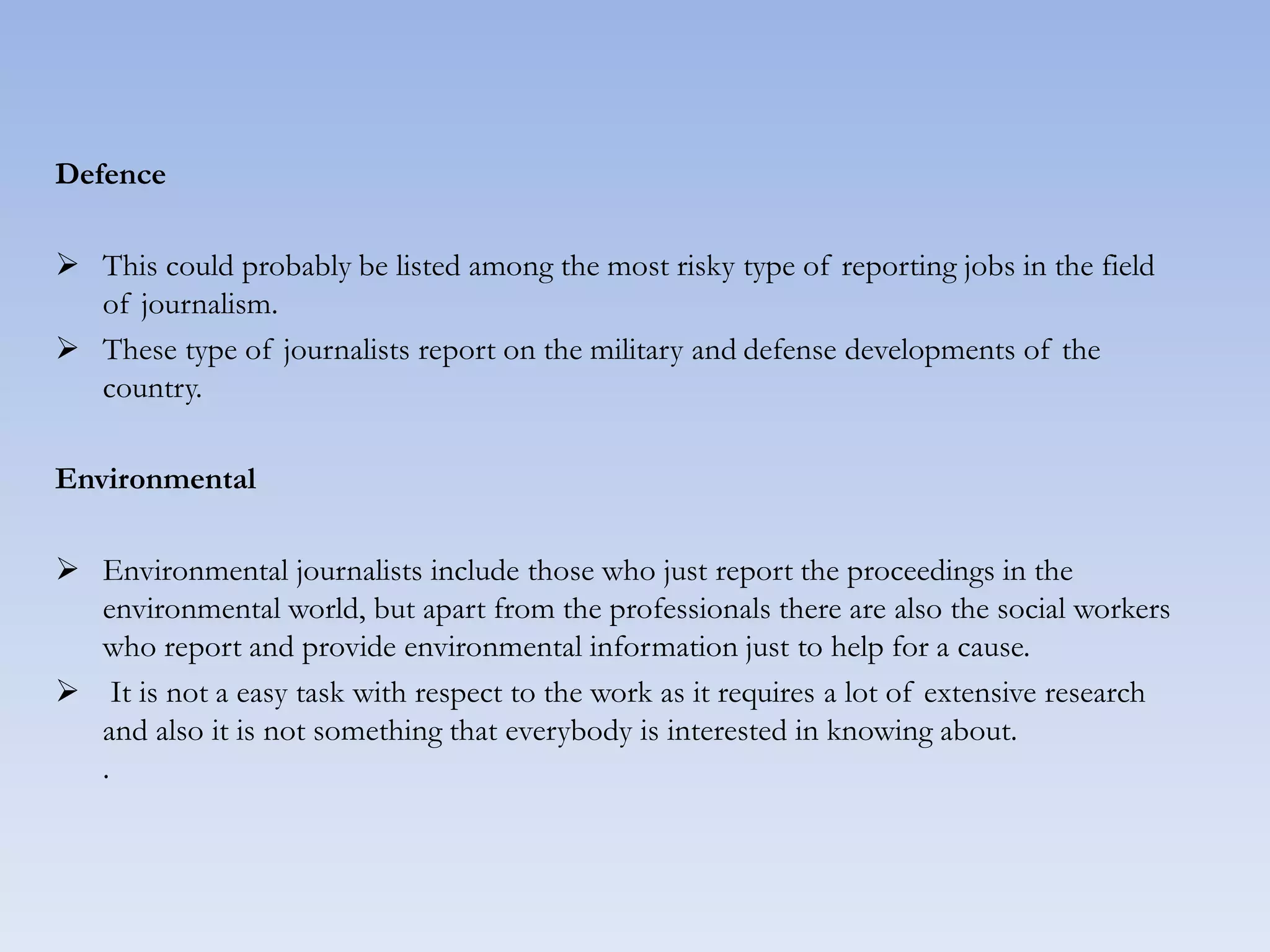 Defence
 This could probably be listed among the most risky type of reporting jobs in the field
of journalism.
 These type of journalists report on the military and defense developments of the
country.
Environmental
 Environmental journalists include those who just report the proceedings in the
environmental world, but apart from the professionals there are also the social workers
who report and provide environmental information just to help for a cause.
 It is not a easy task with respect to the work as it requires a lot of extensive research
and also it is not something that everybody is interested in knowing about.
.
 