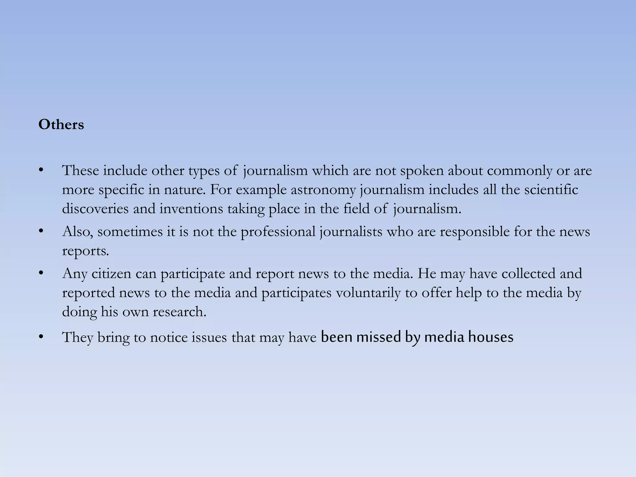Others
• These include other types of journalism which are not spoken about commonly or are
more specific in nature. For example astronomy journalism includes all the scientific
discoveries and inventions taking place in the field of journalism.
• Also, sometimes it is not the professional journalists who are responsible for the news
reports.
• Any citizen can participate and report news to the media. He may have collected and
reported news to the media and participates voluntarily to offer help to the media by
doing his own research.
• They bring to notice issues that may have been missed by media houses
 