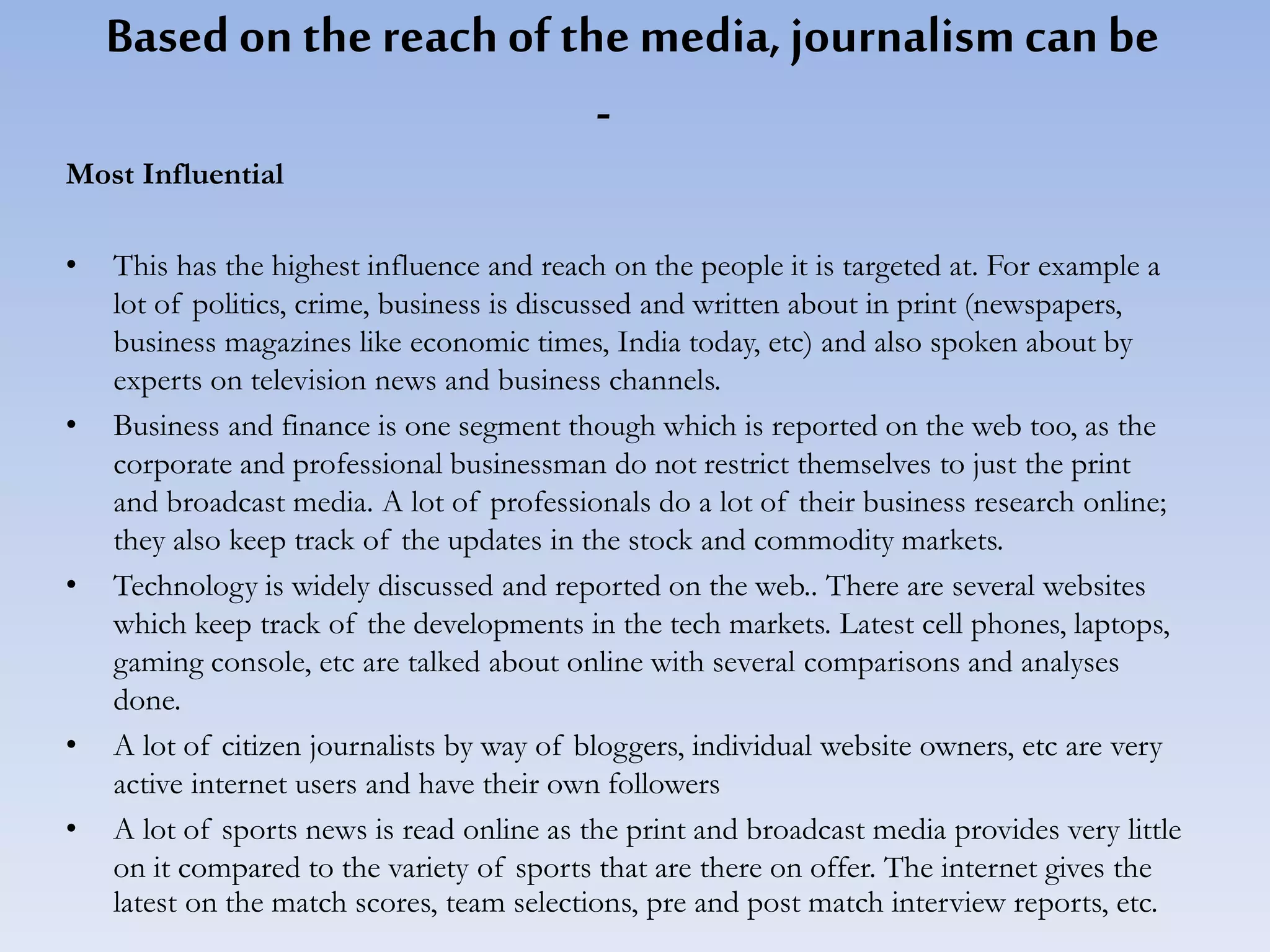 Based on the reachof the media,journalismcanbe
-
Most Influential
• This has the highest influence and reach on the people it is targeted at. For example a
lot of politics, crime, business is discussed and written about in print (newspapers,
business magazines like economic times, India today, etc) and also spoken about by
experts on television news and business channels.
• Business and finance is one segment though which is reported on the web too, as the
corporate and professional businessman do not restrict themselves to just the print
and broadcast media. A lot of professionals do a lot of their business research online;
they also keep track of the updates in the stock and commodity markets.
• Technology is widely discussed and reported on the web.. There are several websites
which keep track of the developments in the tech markets. Latest cell phones, laptops,
gaming console, etc are talked about online with several comparisons and analyses
done.
• A lot of citizen journalists by way of bloggers, individual website owners, etc are very
active internet users and have their own followers
• A lot of sports news is read online as the print and broadcast media provides very little
on it compared to the variety of sports that are there on offer. The internet gives the
latest on the match scores, team selections, pre and post match interview reports, etc.
 
