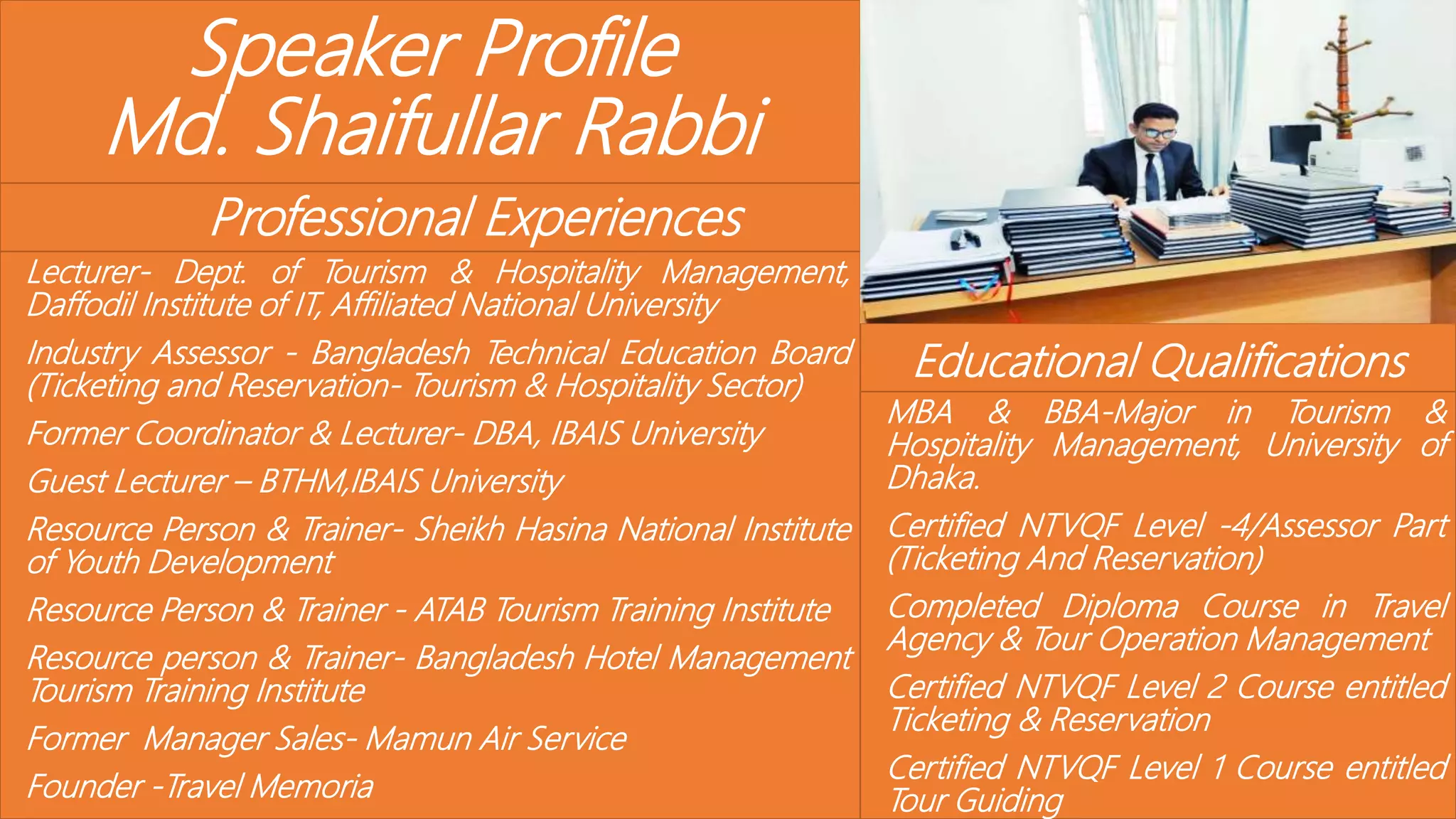Speaker Profile
Md. Shaifullar Rabbi
Professional Experiences
Lecturer- Dept. of Tourism & Hospitality Management,
Daffodil Institute of IT, Affiliated National University
Industry Assessor - Bangladesh Technical Education Board
(Ticketing and Reservation- Tourism & Hospitality Sector)
Former Coordinator & Lecturer- DBA, IBAIS University
Guest Lecturer – BTHM,IBAIS University
Resource Person & Trainer- Sheikh Hasina National Institute
of Youth Development
Resource Person & Trainer - ATAB Tourism Training Institute
Resource person & Trainer- Bangladesh Hotel Management
Tourism Training Institute
Former Manager Sales- Mamun Air Service
Founder -Travel Memoria
Educational Qualifications
MBA & BBA-Major in Tourism &
Hospitality Management, University of
Dhaka.
Certified NTVQF Level -4/Assessor Part
(Ticketing And Reservation)
Completed Diploma Course in Travel
Agency & Tour Operation Management
Certified NTVQF Level 2 Course entitled
Ticketing & Reservation
Certified NTVQF Level 1 Course entitled
Tour Guiding
 