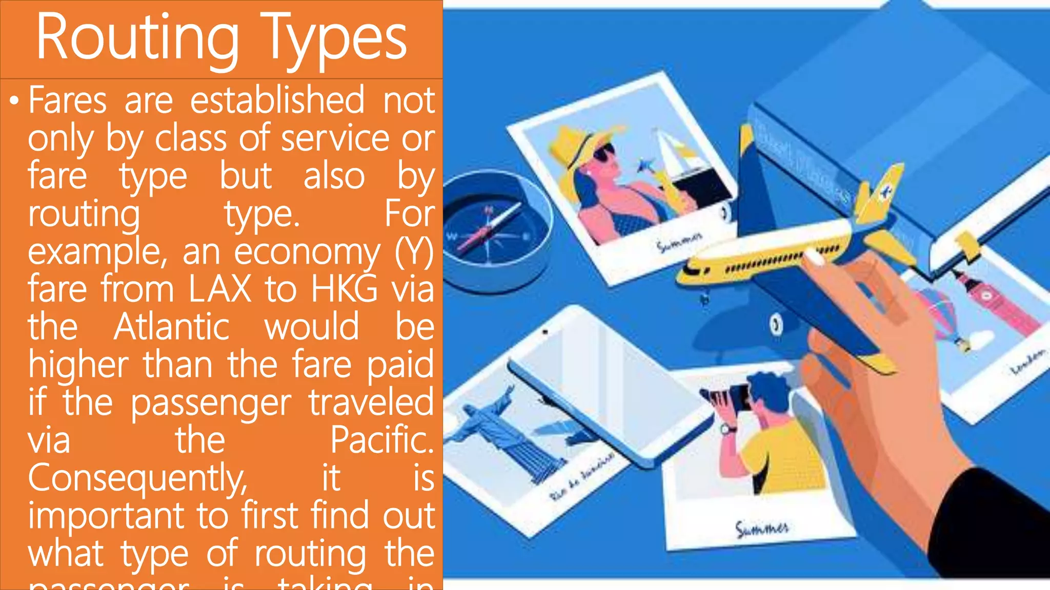 Routing Types
• Fares are established not
only by class of service or
fare type but also by
routing type. For
example, an economy (Y)
fare from LAX to HKG via
the Atlantic would be
higher than the fare paid
if the passenger traveled
via the Pacific.
Consequently, it is
important to first find out
what type of routing the
 