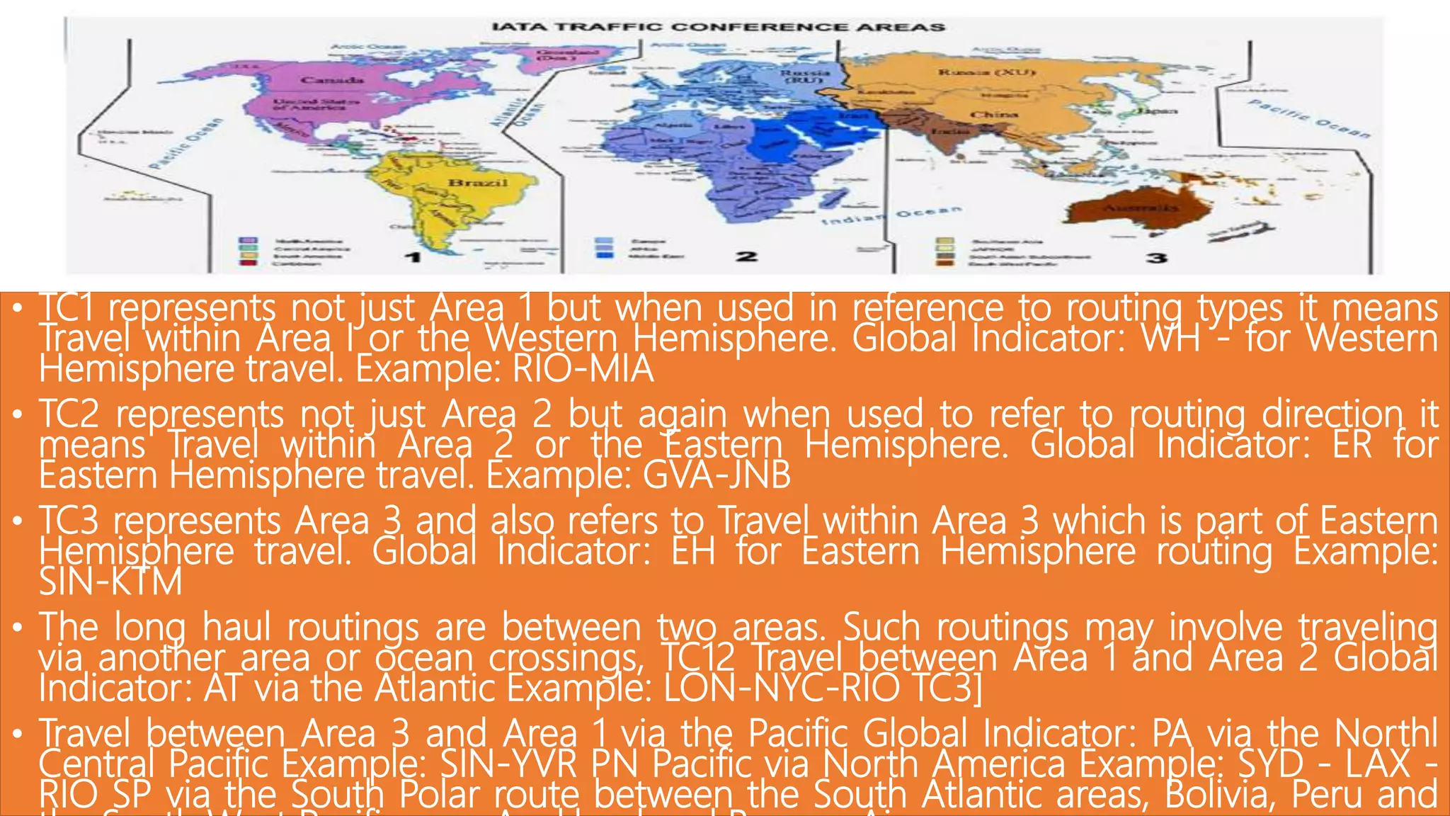 • TC1 represents not just Area 1 but when used in reference to routing types it means
Travel within Area I or the Western Hemisphere. Global Indicator: WH - for Western
Hemisphere travel. Example: RIO-MIA
• TC2 represents not just Area 2 but again when used to refer to routing direction it
means Travel within Area 2 or the Eastern Hemisphere. Global Indicator: ER for
Eastern Hemisphere travel. Example: GVA-JNB
• TC3 represents Area 3 and also refers to Travel within Area 3 which is part of Eastern
Hemisphere travel. Global Indicator: EH for Eastern Hemisphere routing Example:
SIN-KTM
• The long haul routings are between two areas. Such routings may involve traveling
via another area or ocean crossings, TC12 Travel between Area 1 and Area 2 Global
Indicator: AT via the Atlantic Example: LON-NYC-RIO TC3]
• Travel between Area 3 and Area 1 via the Pacific Global Indicator: PA via the Northl
Central Pacific Example: SIN-YVR PN Pacific via North America Example: SYD - LAX -
RIO SP via the South Polar route between the South Atlantic areas, Bolivia, Peru and
 
