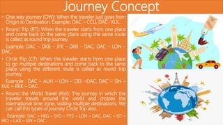 Journey Concept
• One way journey (OW): When the traveler just goes from
Origin to Destination. Example: DAC – CCU, DAC- KUL.
• Round Trip (RT): When the traveler starts from one place
and come back to the same place using the same route
is called as round trip journey.
Example: DAC – DXB – JFK – DXB – DAC, DAC – LON –
DAC.
• Circle Trip (CT): When the traveler starts from one place
to go multiple destinations and come back to the same
place using the different route is called as round trip
journey.
Example : DAC – AUH – LON – DEL –DAC, DAC – SIN –
KUL – BKK – DAC.
• Round the World Travel (RW): The journey in which the
traveler travels around the world and crosses the
international time zone, visiting multiple destinations. We
can call this types of journey Circle Trip also.
Example: DAC – HKG – SYD – YYZ – LON – DAC, DAC – IST –
RIO – LAX – SIN – DAC.
 