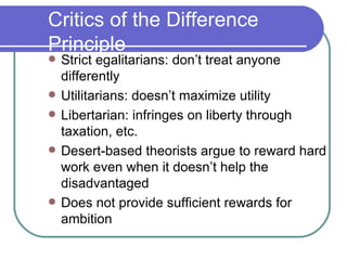 Critics of the Difference Principle Strict egalitarians: don’t treat anyone differently Utilitarians: doesn’t maximize utility Libertarian: infringes on liberty through taxation, etc. Desert-based theorists argue to reward hard work even when it doesn’t help the disadvantaged Does not provide sufficient rewards for ambition 