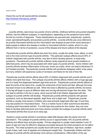 ==== ====

Check this out for all nautral arthritis remedies:
http://linktrack.info/natural_arthritis

==== ====



Juvenile arthritis, also known as juvenile chronic arthritis, childhood arthritis and juvenile idiopathic
arthritis, has five different subtypes, or classifications, depending on the symptoms found within
the first six months of diagnosis. These classifications are pauciarticular, polyarticular, systemic
onset, spondyloarthropathy and psoriatic juvenile arthritis. Juvenile arthritis was once referred to
as juvenile rheumatoid arthritis but the 'rheumatoid' was dropped as part of the name because it
leads people to believe this disease is similar to rheumatoid arthritis in adults, which it is very
different from in terms of symptoms, course of the disease and future outlook of the disease.

Pauciarticular juvenile arthritis affects less than four joints, usually the ankle, knee, elbow, or wrist
and is the most common type of juvenile arthritis. This particular subtype affects around 45% of
children diagnosed with juvenile arthritis, very few of which develop general, or body-wide,
symptoms. Pauciarticular juvenile arthritis sufferers rarely experience bone growth problems or
deformed joints, which may be associated with other types of juvenile arthritis. Some children with
juvenile arthritis develop inflammation of the eye, known as uveitis, which can lead to blindness if it
isn't treated promptly. Pauciarticular juvenile arthritis will sometimes disappear within a few years,
but many children will experience cycles of remission and flares for the rest of their life.

Polyarticular juvenile arthritis affects about 40% of children diagnosed with juvenile arthritis and it
affects more girls than boys. This subtype of juvenile arthritis affects children with a huge age gap
and it is rarely first diagnosed between age three and ten. Polyarticular juvenile arthritis affects at
least five joints at the same time, usually the small joints of the hands and feet, although the knee
has been known to be affected as well. When the knee is affected by juvenile arthritis, the bones
in the leg will begin to grow at different rates and one leg will become longer than the other. This
can lead to arthritis in the hip or spine, which around half of all children diagnosed with this
subtype of juvenile arthritis will develop. Polyarticular juvenile arthritis presents with general
symptoms, such as decreased appetite, slight fever and a slight rash. Polyarticular juvenile
arthritis is usually most severe in children who were primarily diagnosed after age 10 and they
may test positive for rheumatoid factor. This is a marker found in other autoimmune disorders,
including adult rheumatoid arthritis. If a child does test positive for this marker, they are more
likely to develop deformed joints and many doctors consider this subtype of juvenile arthritis adult
rheumatoid arthritis that occurs at an early age.

Systemic onset juvenile arthritis is sometimes called Still disease after the doctor who first
described it. This subtype of juvenile arthritis occurs in approximately 10% of juvenile arthritis
patients and affects boys and girls equally. Primary diagnosis is usually made between 5 and 10
years of age and may be difficult to diagnose accurately because the initial symptoms do not affect
the joints. The initial symptoms are usually found with some type of infection, high fever, swollen
lymph nodes, rash, loss of appetite and subsequent weight loss. Occasionally children with this
subtype of juvenile arthritis will develop more serious complications, inflammation of the sac
 