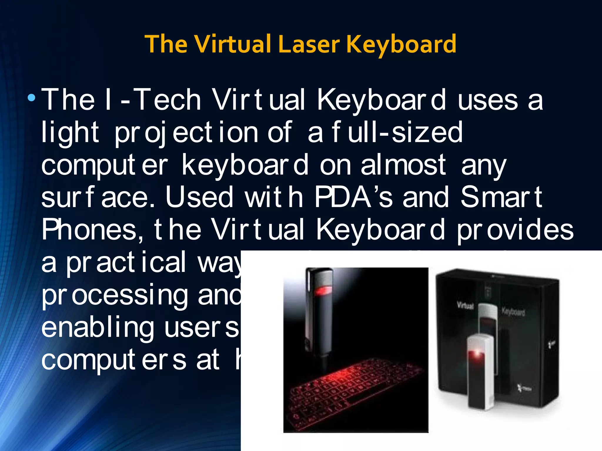 The Virtual Laser Keyboard 
•The I -Tech Vir t ual Keyboar d uses a 
light pr oj ect ion of a f ull-sized 
comput er keyboar d on almost any 
sur f ace. Used wit h PDA’s and Smar t 
Phones, t he Vir t ual Keyboar d pr ovides 
a pr act ical way t o do e-mail, wor d 
pr ocessing and spr eadsheet t asks, 
enabling user s t o leave lapt ops and 
comput er s at home. 
 