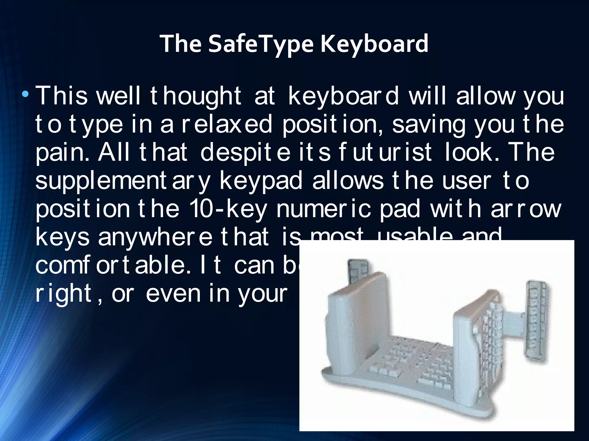 The SafeType Keyboard 
• This well t hought at keyboar d will allow you 
t o t ype in a r elaxed posit ion, saving you t he 
pain. All t hat despit e it s f ut ur ist look. The 
supplement ar y keypad allows t he user t o 
posit ion t he 10-key numer ic pad wit h ar r ow 
keys anywher e t hat is most usable and 
comf or t able. I t can be on t he lef t or t he 
r ight , or even in your lap. 
 