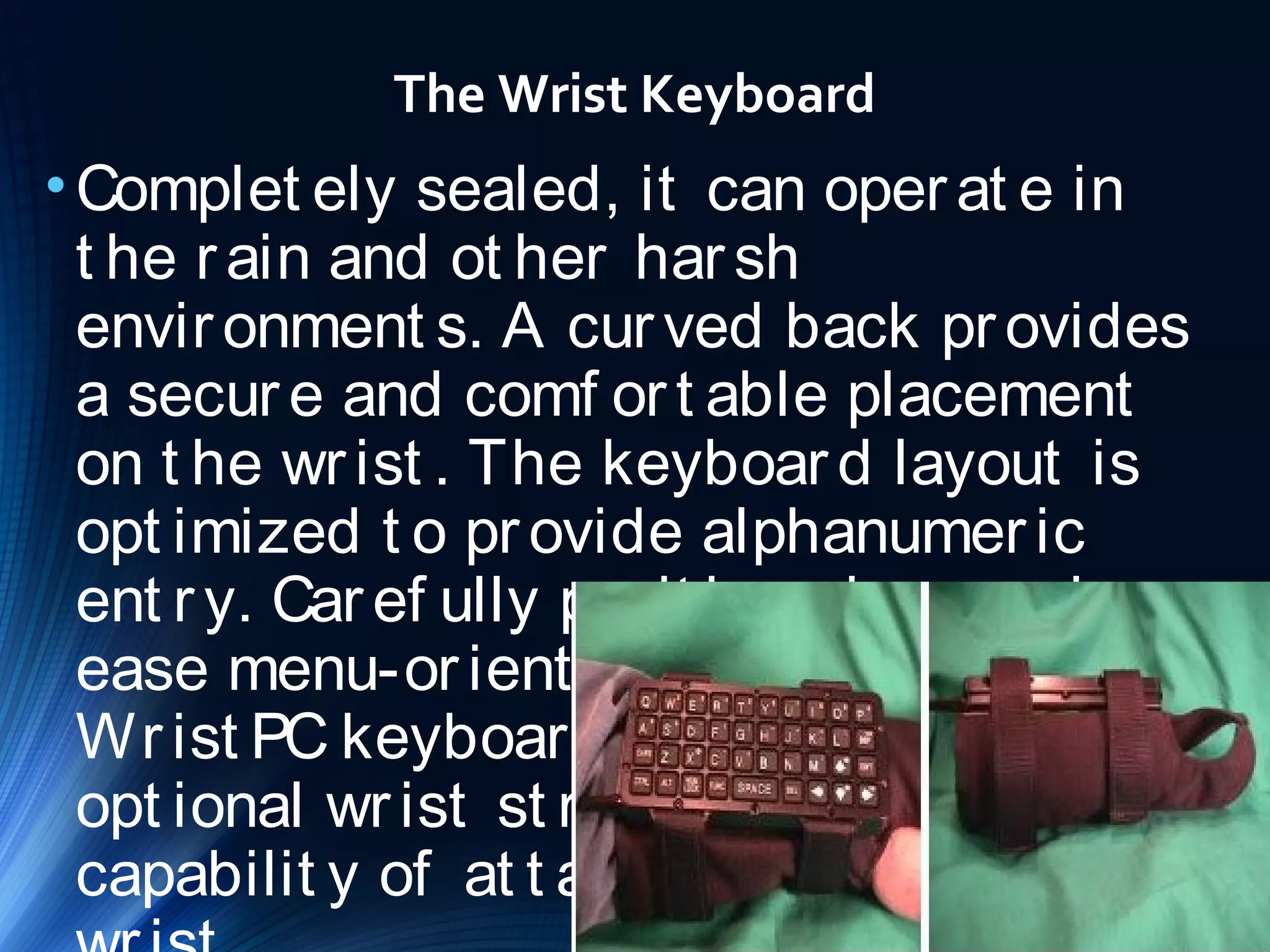 The Wrist Keyboard 
•Complet ely sealed, it can oper at e in 
t he r ain and ot her har sh 
envir onment s. A cur ved back pr ovides 
a secur e and comf or t able placement 
on t he wr ist . The keyboar d layout is 
opt imized t o pr ovide alphanumer ic 
ent r y. Car ef ully posit ioned ar r ow keys 
ease menu-or ient ed t asks. The 
Wr ist PC keyboar d comes wit h an 
opt ional wr ist st r ap t o pr ovide t he 
capabilit y of at t aching it t o your 
wr ist . 
 