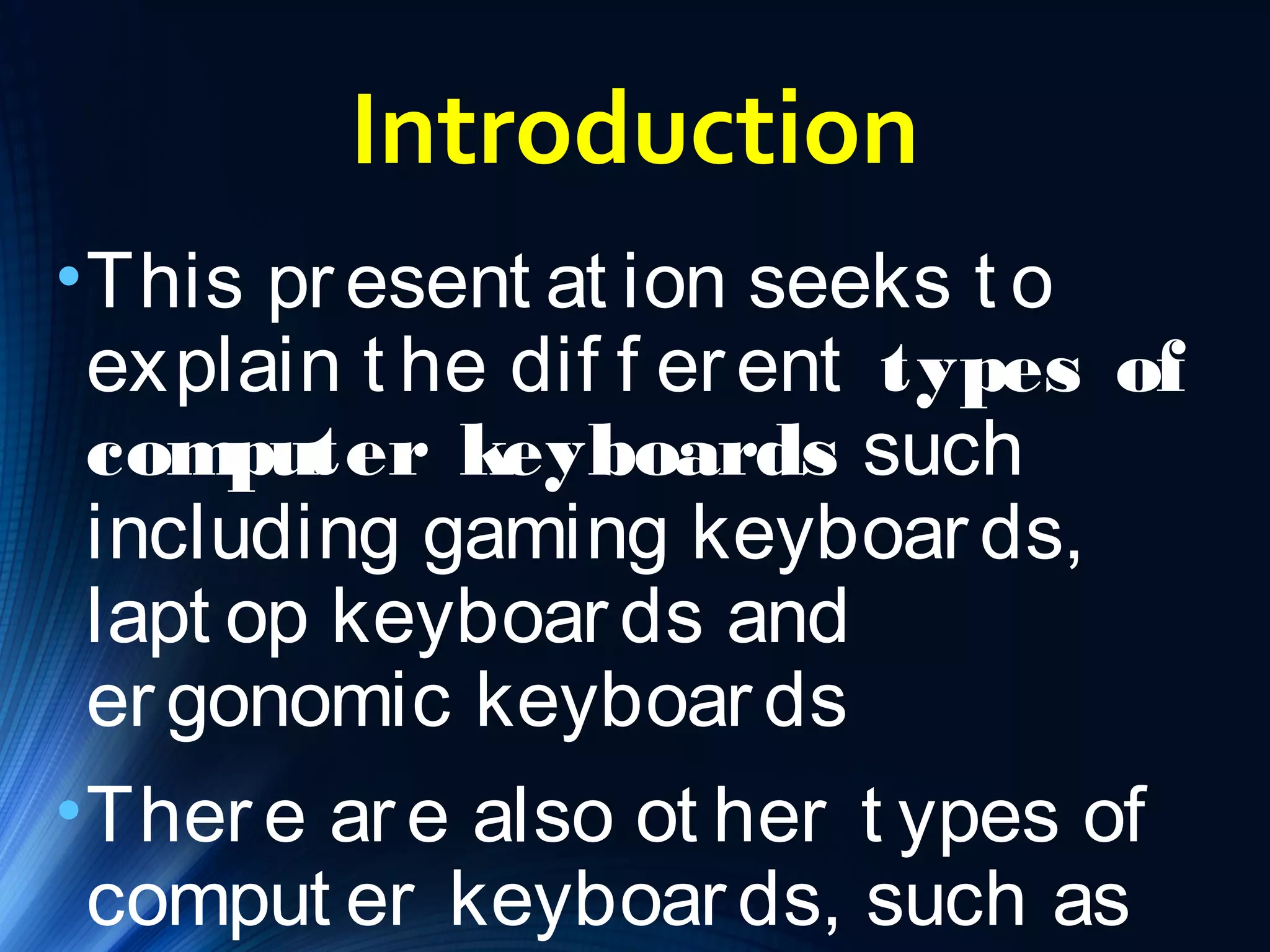 Introduction 
•This pr esent at ion seeks t o 
explain t he dif f er ent types of 
computer keyboards such 
including gaming keyboar ds, 
lapt op keyboar ds and 
er gonomic keyboar ds 
•Ther e ar e also ot her t ypes of 
comput er keyboar ds, such as 
f oldable keyboar ds and 
 