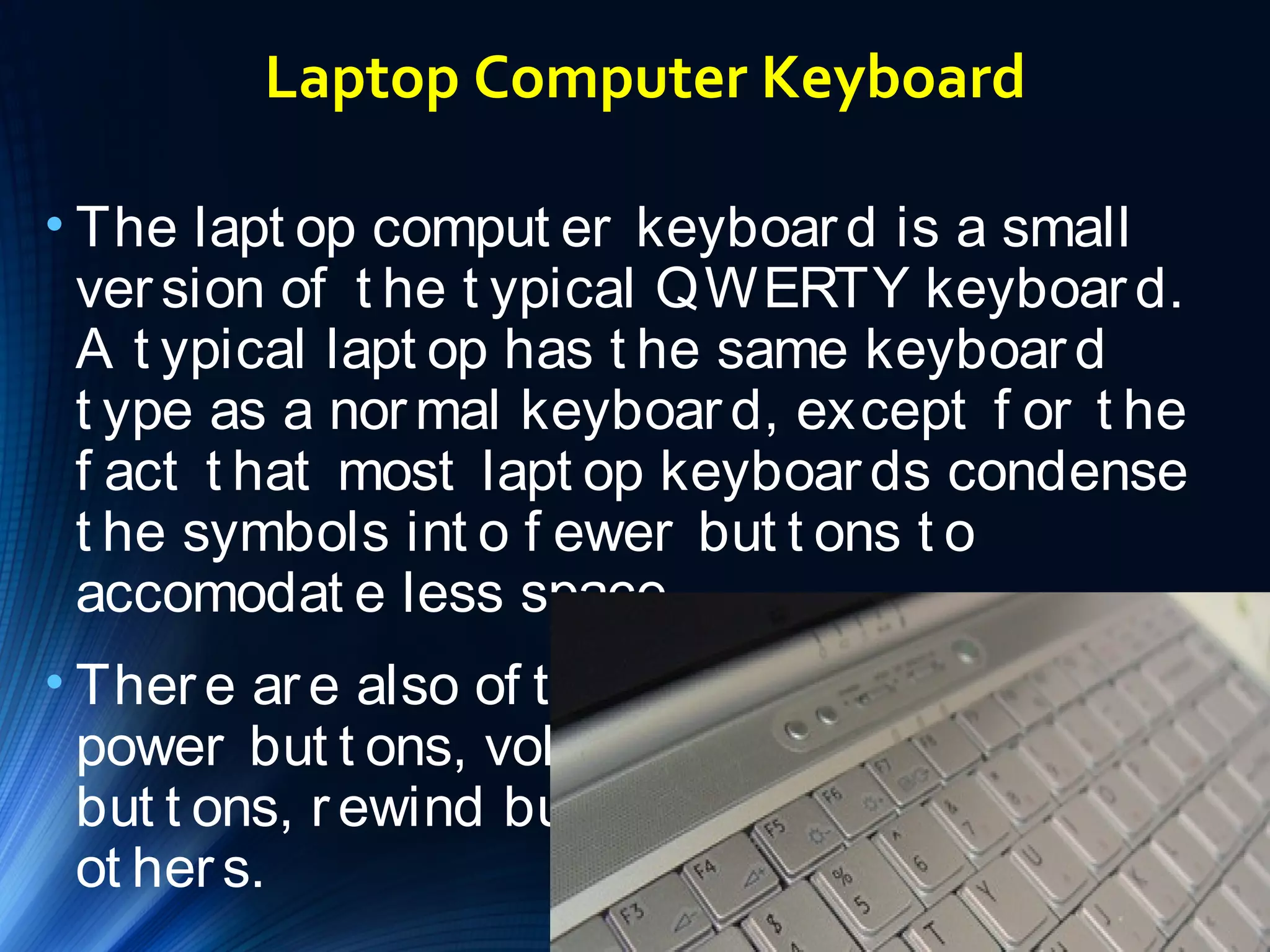 Laptop Computer Keyboard 
• The lapt op comput er keyboar d is a small 
ver sion of t he t ypical QWERTY keyboar d. 
A t ypical lapt op has t he same keyboar d 
t ype as a normal keyboar d, except f or t he 
f act t hat most lapt op keyboar ds condense 
t he symbols int o f ewer but t ons t o 
accomodat e less space. 
• Ther e ar e also of t en ext r a keys such as 
power but t ons, volume but t ons, play 
but t ons, r ewind but t ons, mut e but t ons and 
ot her s. 
 