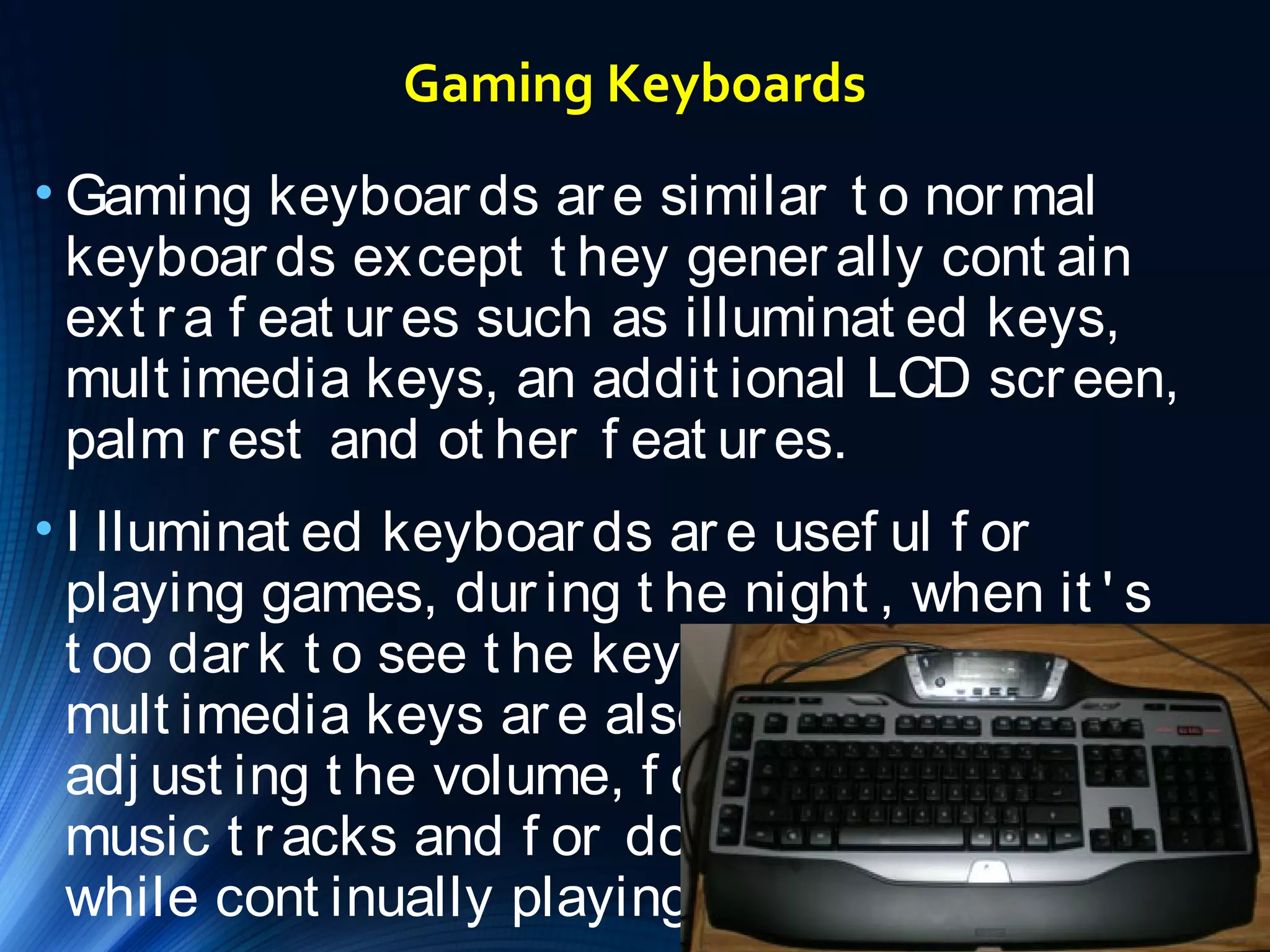 Gaming Keyboards 
• Gaming keyboar ds ar e similar t o normal 
keyboar ds except t hey gener ally cont ain 
ext r a f eat ur es such as illuminat ed keys, 
mult imedia keys, an addit ional LCD scr een, 
palm r est and ot her f eat ur es. 
• I lluminat ed keyboar ds ar e usef ul f or 
playing games, dur ing t he night , when it ' s 
t oo dar k t o see t he keyboar d normally. The 
mult imedia keys ar e also usef ul f or 
adj ust ing t he volume, f or changing t he 
music t r acks and f or doing ot her t hings, 
while cont inually playing your game. 
 