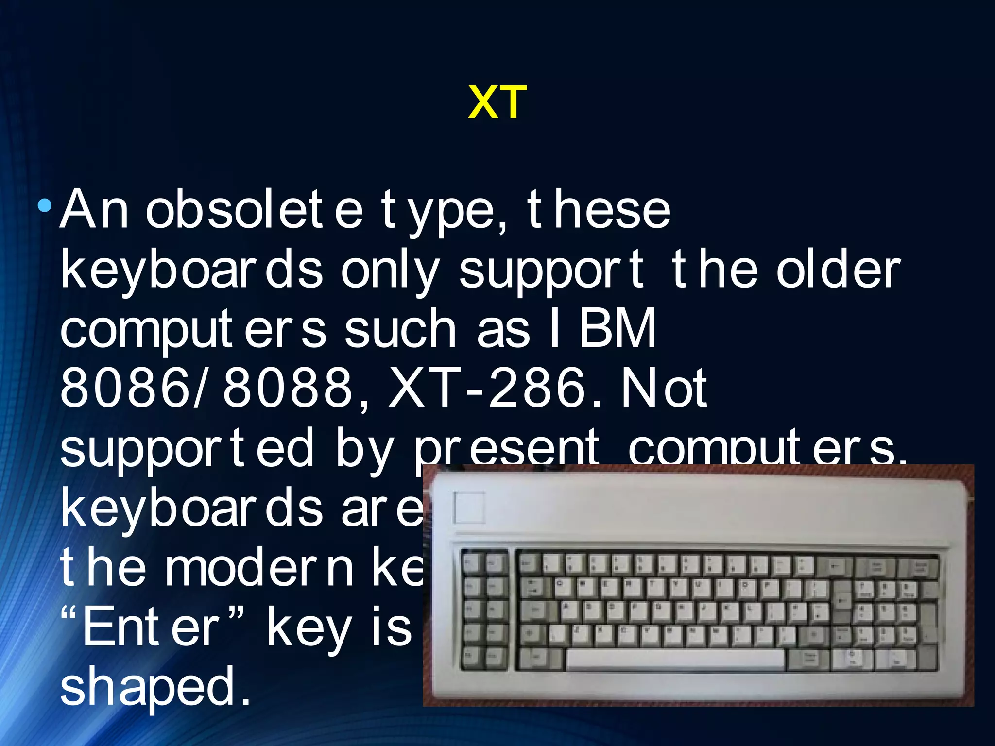 XT 
•An obsolet e t ype, t hese 
keyboar ds only suppor t t he older 
comput er s such as I BM 
8086/ 8088, XT-286. Not 
suppor t ed by pr esent comput er s, 
keyboar ds ar e much lar ger t han 
t he moder n keyboar ds and t he 
“Ent er ” key is backwar d-”L” 
shaped. 
 
